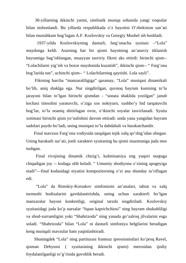  30-yillarning ikkinchi yarmi, simfonik musiqa sohasida yangi voqealar
bilan nishonlandi. Bu yillarda respublikada o’z hayotini O’zbekiston san’ati
bilan mustahkam bog’lagan A.F. Kozlovskiy va Georgiy Mushel ish boshladi. 
 1937-yilda  Kozlovskiyning  dasturli,  farg’onacha  syuitasi  –“Lola”
maydonga  keldi.  Asarning  har  bir  qismi  hayotning  an’anaviy  tiklanish
bayramiga bag’ishlangan, muayyan tasviriy fikrni aks ettirdi: birinchi qism--
“Lolachilarni yig’ish va bozor maydonida kuzatish”, ikkinchi qism-- “ Farg’ona
bog’larida tun”, uchinchi qism-- “ Lolachilarning qaytishi. Lola sayli”. 
 Fikrning barcha “manzaraliligiga” qaramay, “Lola” musiqasi dinamikali
bo’lib,  aniq  shaklga  ega.  Nur  singdirilgan,  quvnoq  bayram  kunining  to’la
jarayoni  bilan to’lgan birinchi qismdan - “sonata shaklida yozilgan” janub
kechasi timsolini yaratuvchi, o’ziga xos noktyurn, xushbo’y hid tarqatuvchi
bog’lar, to’la noaniq shitirlagan ovoz, o’tkinchi soyalar tasvirlanadi. Syuita
xotimasi birinchi qism yo’nalishini davom ettiradi: unda yana yangidan bayram
sadolari paydo bo’ladi, uning musiqasi to’la dabdabali va harakatchandir. 
 Final mavzusi Farg’ona vodiysida tarqalgan tojik xalq qo’shig’idan olingan.
Uning harakatli sur’ati, jonli xarakteri syuitaning bu qismi mazmuniga juda mos
tushgan. 
 Final  rivojining  dinamik  chizig’i,  kulminatsiya  eng  yuqori  nuqtaga
chiqadigan joy -- kodaga olib keladi. “ Umumiy shodiyona o’zining apogeyiga
etadi”—final kodasidagi niyatini kompozitorning o’zi ana shunday ta’riflagan
edi.
 “Lola”  da  Rimskiy-Korsakov  simfonizmi  an’analari,  tabiat  va  xalq
turmushi  hodisalarini  gavdalantirishda,  uning  uchun  xarakterli  bo’lgan
manzaralar  bayoni  konkretligi,  original  tarzda  singdiriladi.  Kozlovskiy
syuitasidagi juda ko’p narsalar “Ispan kaprichchiosi” ning bayram shukuhliligi
va shod-xurramligini yoki “Shahrizoda” ning yanada go’zalroq jilvalarini esga
soladi. “Shahrizoda” bilan “Lola” ni dasturli simfoniya belgilarini beradigan
keng musiqali mavzular ham yaqinlashtiradi.
 Shuningdek “Lola” ning partiturasi frantsuz ipressionistlari ko’proq Ravel,
qisman  Debyussi  (  syuitasining  ikkinchi  qismi)  merosidan  ijodiy
foydalanilganligi to’g’risida guvohlik beradi.
