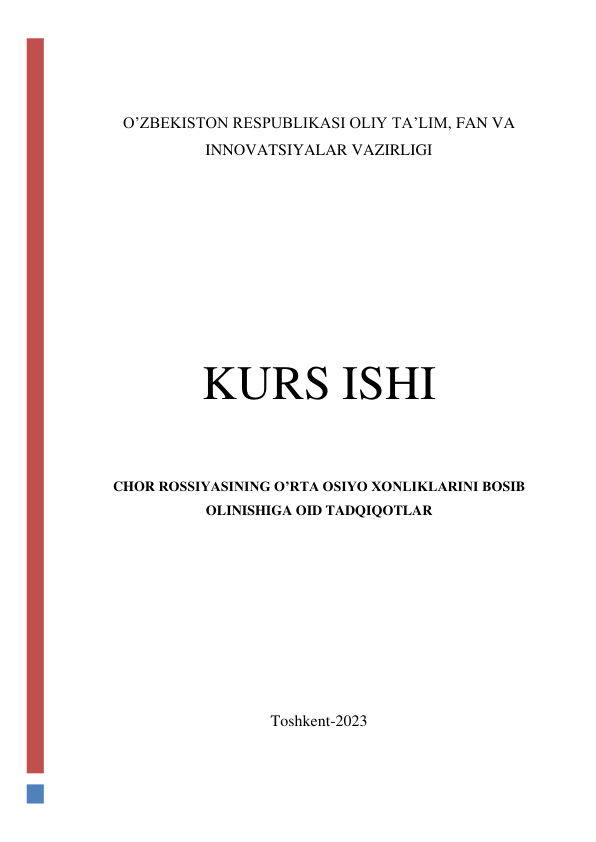  
 
O’ZBEKISTON RESPUBLIKASI OLIY TA’LIM, FAN VA 
INNOVATSIYALAR VAZIRLIGI 
 
 
 
 
 
KURS ISHI 
 
CHOR ROSSIYASINING O’RTA OSIYO XONLIKLARINI BOSIB 
OLINISHIGA OID TADQIQOTLAR 
 
 
 
 
 
Toshkent-2023 
 
