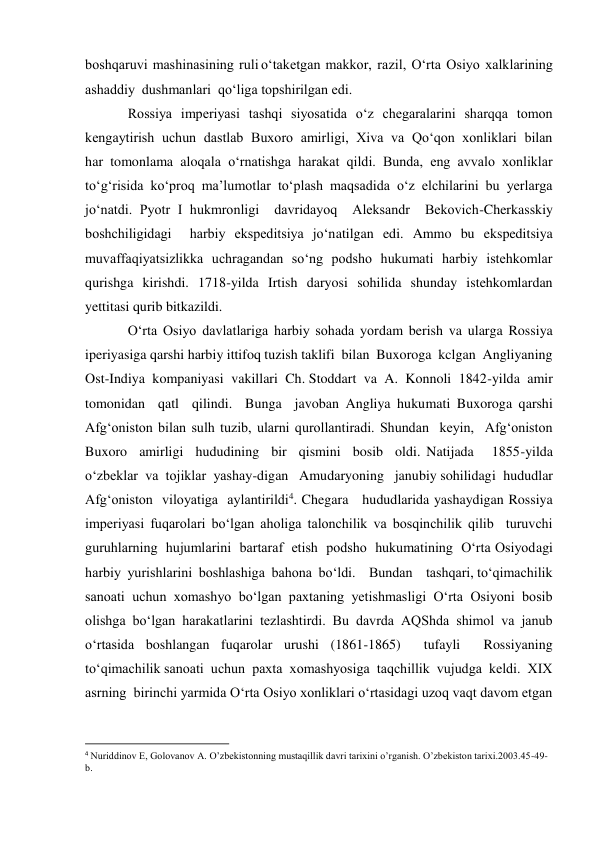 boshqaruvi  mashinasining  ruli o‘taketgan  makkor,  razil,  O‘rta  Osiyo  xalklarining  
ashaddiy  dushmanlari  qo‘liga topshirilgan edi.  
Rossiya imperiyasi tashqi siyosatida o‘z chegaralarini sharqqa tomon 
kengaytirish  uchun  dastlab  Buxoro  amirligi,  Xiva  va  Qo‘qon  xonliklari  bilan  
har tomonlama aloqala o‘rnatishga harakat qildi. Bunda, eng avvalo xonliklar 
to‘g‘risida ko‘proq ma’lumotlar to‘plash maqsadida o‘z elchilarini bu yerlarga 
jo‘natdi. Pyotr I hukmronligi  davridayoq  Aleksandr  Bekovich-Cherkasskiy  
boshchiligidagi  harbiy ekspeditsiya jo‘natilgan edi. Ammo bu ekspeditsiya 
muvaffaqiyatsizlikka uchragandan so‘ng podsho hukumati harbiy istehkomlar 
qurishga kirishdi. 1718-yilda Irtish daryosi sohilida shunday istehkomlardan 
yettitasi qurib bitkazildi.  
O‘rta Osiyo davlatlariga harbiy sohada yordam berish va ularga Rossiya 
iperiyasiga qarshi harbiy ittifoq tuzish taklifi  bilan  Buxoroga  kclgan  Angliyaning  
Ost-Indiya  kompaniyasi  vakillari  Ch. Stoddart  va  A.  Konnoli  1842-yilda  amir  
tomonidan  qatl  qilindi.  Bunga  javoban Angliya hukumati Buxoroga qarshi 
Afg‘oniston bilan sulh tuzib, ularni qurollantiradi. Shundan  keyin,  Afg‘oniston  
Buxoro  amirligi  hududining  bir  qismini  bosib  oldi. Natijada   1855-yilda  
o‘zbeklar  va  tojiklar  yashay-digan   Amudaryoning   janubiy sohilidagi  hududlar  
Afg‘oniston  viloyatiga  aylantirildi4. Chegara   hududlarida yashaydigan Rossiya 
imperiyasi fuqarolari bo‘lgan aholiga talonchilik va bosqinchilik qilib  turuvchi  
guruhlarning  hujumlarini  bartaraf  etish  podsho  hukumatining  O‘rta Osiyodagi  
harbiy  yurishlarini  boshlashiga  bahona  bo‘ldi.    Bundan    tashqari, to‘qimachilik 
sanoati uchun xomashyo bo‘lgan paxtaning yetishmasligi O‘rta Osiyoni bosib 
olishga bo‘lgan harakatlarini tezlashtirdi. Bu davrda AQShda shimol va janub 
o‘rtasida boshlangan fuqarolar urushi (1861-1865)  tufayli  Rossiyaning 
to‘qimachilik sanoati  uchun  paxta  xomashyosiga  taqchillik  vujudga  keldi.  XIX  
asrning  birinchi yarmida O‘rta Osiyo xonliklari o‘rtasidagi uzoq vaqt davom etgan 
                                                           
4 Nuriddinov E, Golovanov A. O’zbekistonning mustaqillik davri tarixini o’rganish. O’zbekiston tarixi.2003.45-49-
b. 
  
