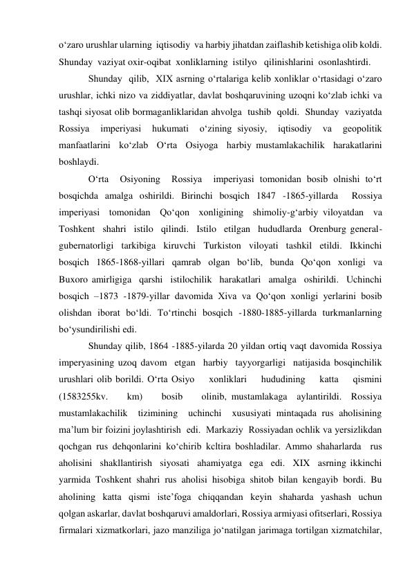 o‘zaro urushlar ularning  iqtisodiy  va harbiy jihatdan zaiflashib ketishiga olib koldi. 
Shunday  vaziyat oxir-oqibat  xonliklarning  istilyo   qilinishlarini  osonlashtirdi.   
Shunday  qilib,  XIX asrning o‘rtalariga kelib xonliklar o‘rtasidagi o‘zaro 
urushlar, ichki nizo va ziddiyatlar, davlat boshqaruvining uzoqni ko‘zlab ichki va 
tashqi siyosat olib bormaganliklaridan ahvolga  tushib  qoldi.  Shunday  vaziyatda  
Rossiya  imperiyasi  hukumati  o‘zining siyosiy,  iqtisodiy  va  geopolitik  
manfaatlarini  ko‘zlab  O‘rta  Osiyoga  harbiy mustamlakachilik  harakatlarini  
boshlaydi.   
O‘rta  Osiyoning  Rossiya  imperiyasi tomonidan bosib olnishi to‘rt 
bosqichda amalga oshirildi. Birinchi bosqich 1847 -1865-yillarda  Rossiya  
imperiyasi  tomonidan  Qo‘qon  xonligining  shimoliy-g‘arbiy viloyatdan  va  
Toshkent  shahri  istilo  qilindi.  Istilo  etilgan  hududlarda  Orenburg general-
gubernatorligi  tarkibiga  kiruvchi  Turkiston  viloyati  tashkil  etildi.  Ikkinchi 
bosqich  1865-1868-yillari  qamrab  olgan  bo‘lib,  bunda  Qo‘qon  xonligi  va  
Buxoro amirligiga  qarshi  istilochilik  harakatlari  amalga  oshirildi.  Uchinchi  
bosqich –1873 -1879-yillar davomida Xiva va Qo‘qon xonligi yerlarini bosib 
olishdan iborat bo‘ldi. To‘rtinchi bosqich -1880-1885-yillarda turkmanlarning 
bo‘ysundirilishi edi.  
Shunday qilib, 1864 -1885-yilarda 20 yildan ortiq vaqt davomida Rossiya 
imperyasining uzoq davom  etgan  harbiy  tayyorgarligi  natijasida bosqinchilik 
urushlari olib borildi. O‘rta Osiyo    xonliklari    hududining    katta    qismini    
(1583255kv.    km)    bosib    olinib, mustamlakaga  aylantirildi.  Rossiya  
mustamlakachilik  tizimining  uchinchi  xususiyati mintaqada rus aholisining 
ma’lum bir foizini joylashtirish  edi.  Markaziy  Rossiyadan ochlik va yersizlikdan 
qochgan rus dehqonlarini ko‘chirib kcltira boshladilar. Ammo shaharlarda  rus  
aholisini  shakllantirish  siyosati  ahamiyatga  ega  edi.  XIX  asrning ikkinchi 
yarmida Toshkent shahri rus aholisi hisobiga shitob bilan kengayib bordi. Bu 
aholining  katta  qismi  iste’foga  chiqqandan  keyin  shaharda  yashash  uchun  
qolgan askarlar, davlat boshqaruvi amaldorlari, Rossiya armiyasi ofitserlari, Rossiya 
firmalari xizmatkorlari, jazo manziliga jo‘natilgan jarimaga tortilgan xizmatchilar,  
