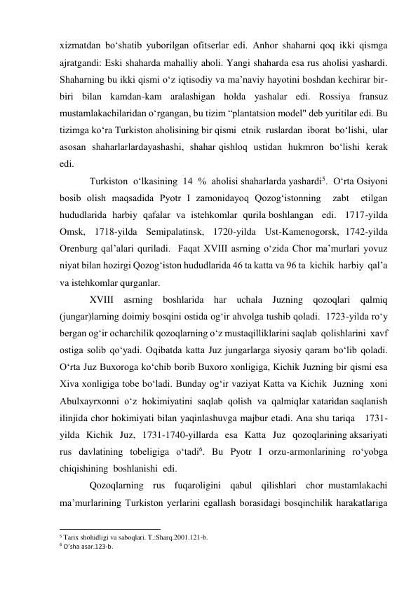 xizmatdan bo‘shatib yuborilgan ofitserlar edi. Anhor shaharni qoq ikki qismga 
ajratgandi: Eski shaharda mahalliy aholi. Yangi shaharda esa rus aholisi yashardi. 
Shaharning bu ikki qismi o‘z iqtisodiy va ma’naviy hayotini boshdan kechirar bir-
biri bilan kamdan-kam aralashigan holda yashalar edi. Rossiya fransuz 
mustamlakachilaridan o‘rgangan, bu tizim “plantatsion model" deb yuritilar edi. Bu 
tizimga ko‘ra Turkiston aholisining bir qismi  etnik  ruslardan  iborat  bo‘lishi,  ular  
asosan  shaharlarlardayashashi,  shahar qishloq  ustidan  hukmron  bo‘lishi  kerak  
edi.   
Turkiston  o‘lkasining  14  %  aholisi shaharlarda yashardi5.  O‘rta Osiyoni 
bosib olish maqsadida Pyotr I zamonidayoq Qozog‘istonning  zabt  etilgan  
hududlarida  harbiy  qafalar  va  istehkomlar  qurila boshlangan   edi.   1717-yilda   
Omsk,   1718-yilda   Semipalatinsk,   1720-yilda   Ust-Kamenogorsk,  1742-yilda 
Orenburg qal’alari quriladi.  Faqat XVIII asrning o‘zida Chor ma’murlari yovuz 
niyat bilan hozirgi Qozog‘iston hududlarida 46 ta katta va 96 ta  kichik  harbiy  qal’a 
va istehkomlar qurganlar.  
XVIII asrning boshlarida har uchala Juzning qozoqlari qalmiq 
(jungar)larning doimiy bosqini ostida og‘ir ahvolga tushib qoladi.  1723-yilda ro‘y 
bergan og‘ir ocharchilik qozoqlarning o‘z mustaqilliklarini saqlab  qolishlarini  xavf 
ostiga solib qo‘yadi. Oqibatda katta Juz jungarlarga siyosiy qaram bo‘lib qoladi. 
O‘rta Juz Buxoroga ko‘chib borib Buxoro xonligiga, Kichik Juzning bir qismi esa 
Xiva xonligiga tobe bo‘ladi. Bunday og‘ir vaziyat Katta va Kichik  Juzning  xoni  
Abulxayrxonni  o‘z  hokimiyatini  saqlab  qolish  va  qalmiqlar xataridan saqlanish 
ilinjida chor hokimiyati bilan yaqinlashuvga majbur etadi. Ana shu tariqa   1731-
yilda   Kichik   Juz,   1731-1740-yillarda   esa   Katta   Juz   qozoqlarining aksariyati 
rus davlatining tobeligiga o‘tadi6. Bu Pyotr I orzu-armonlarining ro‘yobga 
chiqishining  boshlanishi  edi.   
Qozoqlarning  rus  fuqaroligini  qabul  qilishlari  chor mustamlakachi 
ma’murlarining Turkiston yerlarini egallash borasidagi bosqinchilik harakatlariga  
                                                           
5 Tarix shohidligi va saboqlari. T.:Sharq.2001.121-b. 
6 O’sha asar.123-b. 
