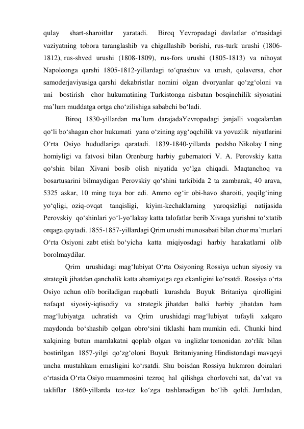 qulay  shart-sharoitlar  yaratadi.  Biroq Yevropadagi davlatlar o‘rtasidagi 
vaziyatning  tobora  taranglashib  va  chigallashib  borishi,  rus-turk  urushi  (1806-
1812), rus-shved  urushi  (1808-1809),  rus-fors  urushi  (1805-1813)  va  nihoyat  
Napoleonga qarshi 1805-1812-yillardagi to‘qnashuv va urush, qolaversa, chor 
samoderjaviyasiga qarshi  dekabristlar  nomini  olgan  dvoryanlar  qo‘zg‘oloni  va  
uni  bostirish  chor hukumatining Turkistonga nisbatan bosqinchilik siyosatini 
ma’lum muddatga ortga cho‘zilishiga sababchi bo‘ladi.  
Biroq 1830-yillardan ma’lum darajadaYevropadagi janjalli voqealardan 
qo‘li bo‘shagan chor hukumati  yana o‘zining ayg‘oqchilik va yovuzlik  niyatlarini  
O‘rta  Osiyo  hududlariga  qaratadi.  1839-1840-yillarda  podsho Nikolay I ning 
homiyligi va fatvosi bilan Orenburg harbiy gubernatori V. A. Perovskiy katta  
qo‘shin  bilan  Xivani  bosib  olish  niyatida  yo‘lga  chiqadi.  Maqtanchoq  va 
bosartusarini bilmaydigan Perovskiy qo‘shini tarkibida 2 ta zambarak, 40 arava, 
5325 askar, 10 ming tuya bor edi. Ammo og‘ir obi-havo sharoiti, yoqilg‘ining 
yo‘qligi, oziq-ovqat  tanqisligi,  kiyim-kechaklarning  yaroqsizligi  natijasida  
Perovskiy  qo‘shinlari yo‘l-yo‘lakay katta talofatlar berib Xivaga yurishni to‘xtatib 
orqaga qaytadi. 1855-1857-yillardagi Qrim urushi munosabati bilan chor ma’murlari 
O‘rta Osiyoni zabt etish bo‘yicha  katta  miqiyosdagi  harbiy  harakatlarni  olib  
borolmaydilar.   
Qrim  urushidagi mag‘lubiyat O‘rta Osiyoning Rossiya uchun siyosiy va 
strategik jihatdan qanchalik katta ahamiyatga ega ekanligini ko‘rsatdi. Rossiya o‘rta 
Osiyo uchun olib boriladigan raqobatli  kurashda  Buyuk  Britaniya  qirolligini  
nafaqat  siyosiy-iqtisodiy  va  strategik jihatdan  balki  harbiy  jihatdan  ham  
mag‘lubiyatga  uchratish  va  Qrim  urushidagi mag‘lubiyat  tufayli  xalqaro  
maydonda  bo‘shashib  qolgan  obro‘sini  tiklashi  ham mumkin  edi.  Chunki  hind  
xalqining  butun  mamlakatni  qoplab  olgan  va  inglizlar tomonidan  zo‘rlik  bilan  
bostirilgan  1857-yilgi  qo‘zg‘oloni  Buyuk  Britaniyaning Hindistondagi mavqeyi 
uncha mustahkam emasligini ko‘rsatdi. Shu boisdan Rossiya hukmron doiralari 
o‘rtasida O‘rta Osiyo muammosini  tezroq  hal  qilishga  chorlovchi xat,  da’vat  va  
takliflar  1860-yillarda  tez-tez  ko‘zga  tashlanadigan  bo‘lib  qoldi. Jumladan, 
