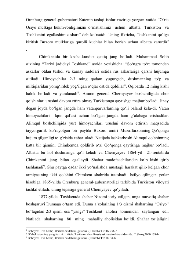 Orenburg general-gubernatori Katenin tashqi ishlar vaziriga yozgan xatida “O‘rta 
Osiyo mulkiga hukm-ronligimizni o‘rnatishimiz  uchun  albatta  Turkiston  va 
Toshkentni  egallashimiz  shart”  deb  ko‘rsatdi.  Uning  fikricha,  Toshkentni  qo‘lga 
kiritish  Buxoro  mulklariga  qurolli  kuchlar  bilan  borish  uchun  albatta  zarurdir7 
.  
Chimkentda bir kecha-kunduz qattiq jang bo‘ladi. Muhammad Solih 
o‘zining “Tarixi jadidayi Toshkand” asrida yozishicha: “So‘ngra to‘rt tomondan 
askarlar otdan tushdi va karnay sadolari ostida rus askarlariga qarshi hujumga 
o‘tiladi. Himoyachilar 2-3 ming qadam yugurgach, dushmanning to‘p va 
miltiqlaridan yomg‘irdek yog‘ilgan o‘qlar ostida qoldilar”. Oqibatda 12 ming kishi 
halok bo‘ladi va yaralanadi8. Ammo general Chernyayev boshchiligida chor 
qo‘shinlari urushni davom ettira olmay Turkistonga qaytishga majbur bo‘ladi. Jinay 
degan joyda bo‘lgan jangda ham vatanparvarlarning qo‘li baland kela-di. Vatan 
himoyachilari  Iqon qal’asi uchun bo‘lgan jangda ham g‘alabaga erishadilar. 
Alimqul boshchiligida yurt himoyachilari urushni davom ettirish maqsadida  
tayyorgarlik  ko‘rayotgan  bir  paytda  Buxoro  amiri  Muzaffarxonning Qo‘qonga 
hujum qilganligi to‘g‘risida xabar  oladi. Natijada lashkarboshi Alimqul qo‘shinning 
katta bir qismini Chimkentda qoldirib o‘zi Qo‘qonga qaytishga majbur bo‘ladi. 
Albatta bu hol dushmanga qo‘l keladi va Chernyayev 1864-yil  21-sentabrda 
Chimkentni   jang   bilan   egallaydi.  Shahar  mudofaachilaridan  ko‘p  kishi  qirib 
tashlanadi9. Shu paytga qadar ikki yo‘nalishda mustaqil harakat qilib kelgan chor 
armiyasining  ikki  qo‘shini  Chimkent  shahrida  tutashadi.  Istilyo  qilingan  yerlar 
hisobiga  1865-yilda  Orenburg  general-gubernatorligi  tarkibida  Turkiston  viloyati 
tashkil etiladi; uning tepasiga general Chernyayev qo‘yiladi. 
1877-yilda  Toshkentda shahar Nizomi joriy etilgan, unga muvofiq shahar 
boshqaruvi Dumaga o‘tgan edi. Duma a’zolarining 1/3 qismi shaharning “Osiyo” 
bo‘lagidan 2/3 qismi esa “yangi” Toshkent  aholisi  tomonidan  saylangan  edi.  
Natijada  shaharning  80  ming  mahalliy aholisidan bo‘ldi. Shahar xo‘jaligini 
                                                           
7 Boboyev H.va boshq. O’zbek davlatchiligi tarixi. (II kitob) T.2009.256-b. 
8 O’zbekistonning yangi tarixi: 1 kitob. Turkiston chor Rossiyasi mustamlakasi davrida, T.Sharq,2000.178-b. 
9 Boboyev H.va boshq. O’zbek davlatchiligi tarixi. (II kitob) T.2009.34-b. 
