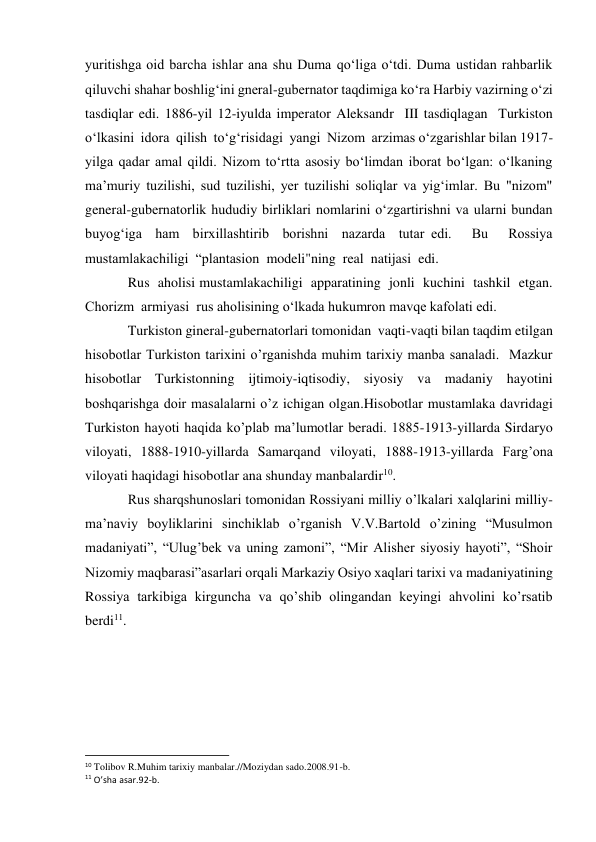 yuritishga oid barcha ishlar ana shu Duma qo‘liga o‘tdi. Duma ustidan rahbarlik 
qiluvchi shahar boshlig‘ini gneral-gubernator taqdimiga ko‘ra Harbiy vazirning o‘zi 
tasdiqlar edi. 1886-yil 12-iyulda imperator Aleksandr  III tasdiqlagan  Turkiston  
o‘lkasini  idora  qilish  to‘g‘risidagi  yangi  Nizom  arzimas o‘zgarishlar bilan 1917-
yilga qadar amal qildi. Nizom to‘rtta asosiy bo‘limdan iborat bo‘lgan: o‘lkaning 
ma’muriy tuzilishi, sud tuzilishi, yer tuzilishi soliqlar va yig‘imlar. Bu "nizom" 
general-gubernatorlik hududiy birliklari nomlarini o‘zgartirishni va ularni bundan  
buyog‘iga  ham  birxillashtirib  borishni  nazarda  tutar edi.   Bu   Rossiya 
mustamlakachiligi  “plantasion  modeli"ning  real  natijasi  edi.   
Rus  aholisi mustamlakachiligi  apparatining  jonli  kuchini  tashkil  etgan.  
Chorizm  armiyasi  rus aholisining o‘lkada hukumron mavqe kafolati edi. 
Turkiston gineral-gubernatorlari tomonidan  vaqti-vaqti bilan taqdim etilgan  
hisobotlar Turkiston tarixini o’rganishda muhim tarixiy manba sanaladi.  Mazkur 
hisobotlar Turkistonning ijtimoiy-iqtisodiy, siyosiy va madaniy hayotini 
boshqarishga doir masalalarni o’z ichigan olgan.Hisobotlar mustamlaka davridagi 
Turkiston hayoti haqida ko’plab ma’lumotlar beradi. 1885-1913-yillarda Sirdaryo 
viloyati, 1888-1910-yillarda Samarqand viloyati, 1888-1913-yillarda Farg’ona 
viloyati haqidagi hisobotlar ana shunday manbalardir10. 
Rus sharqshunoslari tomonidan Rossiyani milliy o’lkalari xalqlarini milliy-
ma’naviy boyliklarini sinchiklab o’rganish V.V.Bartold o’zining “Musulmon 
madaniyati”, “Ulug’bek va uning zamoni”, “Mir Alisher siyosiy hayoti”, “Shoir 
Nizomiy maqbarasi”asarlari orqali Markaziy Osiyo xaqlari tarixi va madaniyatining  
Rossiya tarkibiga kirguncha va qo’shib olingandan keyingi ahvolini ko’rsatib 
berdi11. 
 
 
 
                                                           
10 Tolibov R.Muhim tarixiy manbalar.//Moziydan sado.2008.91-b. 
11 O’sha asar.92-b. 
