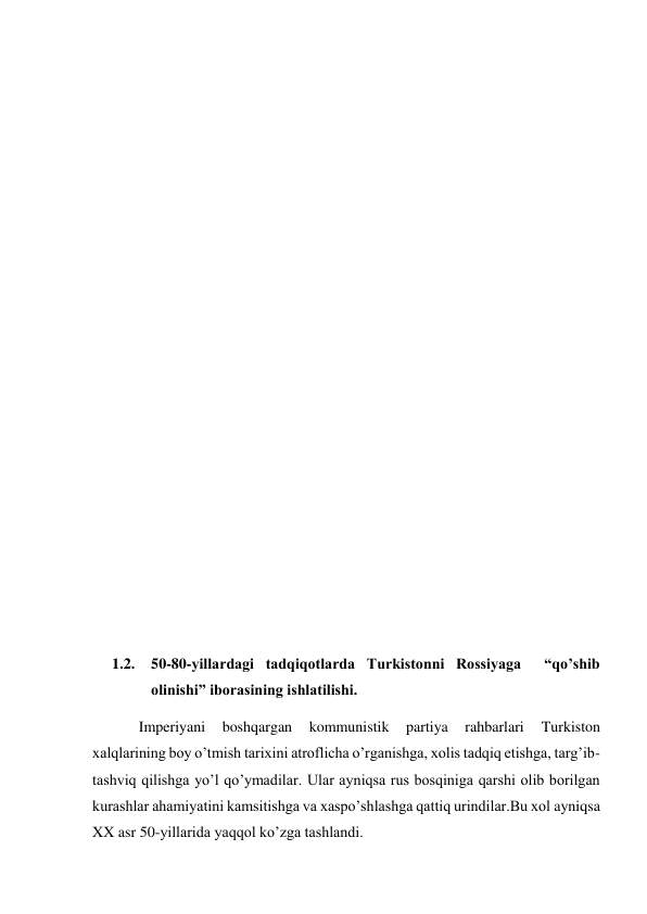  
 
 
 
 
 
 
 
 
 
 
 
 
 
 
 
1.2. 50-80-yillardagi tadqiqotlarda Turkistonni Rossiyaga  “qo’shib 
olinishi” iborasining ishlatilishi. 
Imperiyani 
boshqargan 
kommunistik 
partiya 
rahbarlari 
Turkiston 
xalqlarining boy o’tmish tarixini atroflicha o’rganishga, xolis tadqiq etishga, targ’ib-
tashviq qilishga yo’l qo’ymadilar. Ular ayniqsa rus bosqiniga qarshi olib borilgan 
kurashlar ahamiyatini kamsitishga va xaspo’shlashga qattiq urindilar.Bu xol ayniqsa 
XX asr 50-yillarida yaqqol ko’zga tashlandi. 
