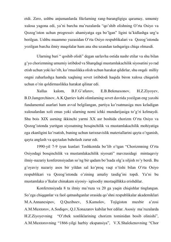 etdi. Zero, ushbu anjumanlarda fikrlarning rang-barangligiga qaramay, umumiy 
xulosa yagona edi, ya’ni barcha ma’ruzalarda “qo’shib olishning O’rta Osiyo va 
Qozog’iston uchun progressiv ahamiyatga ega bo’lgan” ligini ta’kidlashga urg’u 
berilgan. Ushbu muammo yuzasidan O’rta Osiyo respublikalari va  Qozog’istonda 
yozilgan barcha ilmiy maqolalar ham ana shu uzandan tashqariga chiqa olmasdi. 
Ularning bari “ qoshib olish” degan sarlavha ostida nashr etilar va shu bilan 
g’yo chorizmning umumiy istibdod va Sharqdagi mustamlakachilik siyosatini yo rad 
etish uchun yoki ko’rib, ko’rmaslikka olish uchun harakat qildirlar, shu orqali  milliy 
ongni zaharlashga hamda xaqlning sovet istibdodi haqida biron xulosa chiqarish 
uchun o’rin qoldirmaslikka harakat qilinar edi. 
Xullas 
kalom, 
B.F.G’afurov, 
E.B.Bekmaxonov, 
H.Z.Ziyoyev, 
B.D.Jamgerchinov, A.K.Qarriev kabi olimlarning sovet davrida yozilgan eng yaxshi 
fundamental asarlari ham avval belgilangan, partiya ko’rsatmasiga mos keladigan 
xulosalardan xoli emas yoki ularning nomi ichki mundarijasiga to’g’ri kelmaydi. 
Shu bois XIX asrning ikkinchi yarmi XX asr boshida chorizm O’rta Osiyo va 
Qozog’istonda yuritgan siyosatning bosqinchilik va mustamlakachilik mohiyatiga 
ega ekanligini ko’rsatish, buning uchun tarixnavislik materiallarini qayta o’rganish, 
qayta anglash va qaytadan baholash zarur edi. 
1990-yil 7-9 iyun kunlari Toshkentda bo’lib o’tgan “Chorizmning O’rta 
Osiyodagi bosqinchilik va mustamlakachilik siyosati” mavzusidagi  mintaqaviy 
ilmiy-nazariy konferensiyadan so’ng bir qadam bo’lsada olg’a siljish ro’y berdi. Bu 
g’oyaviy nazariy asos bir yildan sal ko’proq vaqt o’tishi bilan O’rta Osiyo 
respublikari va Qozog’istonda o’zining amaliy tasdig’ini topdi. Ya’ni bu 
mustamlaka o’lkalar chinakam siyosiy- iqtisodiy mustaqillikka erishdilar. 
Konferensiyada 8 ta ilmiy ma’ruza va 20 ga yaqin chiqishlar tinglangan. 
So’zga chiqqanlar va faol qatnashganlar orasida qo’shni respublikalar akademiklari 
M.A.Annanesipov, 
Q.Quziboev, 
S.Kamolov, 
Tojigiston 
muxbir 
a’zosi 
A.M.Muxtorov, A.Sodiqov, Q.J.Xonazarov kabilar bor edilar. Asosiy  ma’ruzalarda 
H.Z.Ziyoyevning  “O’zbek xonliklarining chorizm tominidan bosib olinishi”, 
A.M.Muxtorovning “1866-yilgi harbiy ekspansiya”,  V.X.Shalekenovning “Chor 
