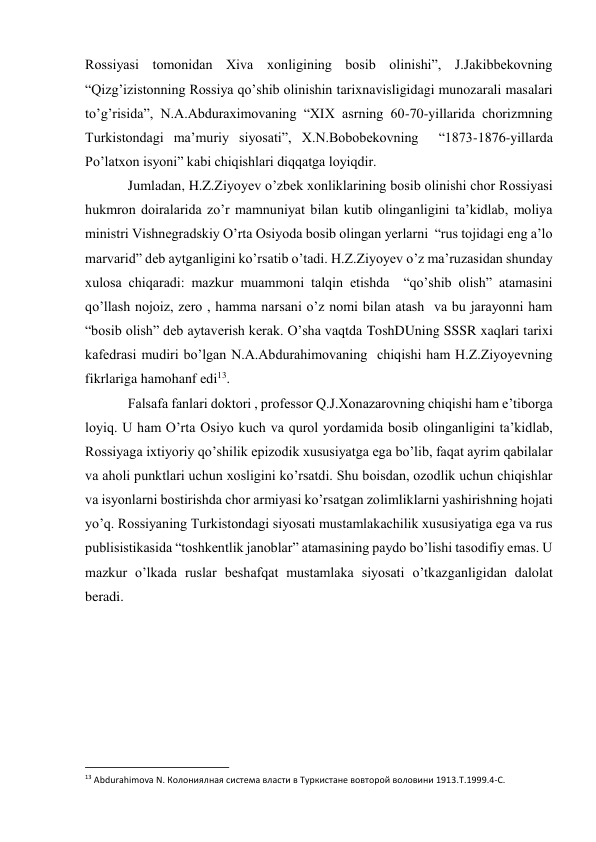 Rossiyasi tomonidan Xiva xonligining bosib olinishi”, J.Jakibbekovning  
“Qizg’izistonning Rossiya qo’shib olinishin tarixnavisligidagi munozarali masalari 
to’g’risida”, N.A.Abduraximovaning “XIX asrning 60-70-yillarida chorizmning  
Turkistondagi ma’muriy siyosati”, X.N.Bobobekovning  “1873-1876-yillarda 
Po’latxon isyoni” kabi chiqishlari diqqatga loyiqdir. 
Jumladan, H.Z.Ziyoyev o’zbek xonliklarining bosib olinishi chor Rossiyasi 
hukmron doiralarida zo’r mamnuniyat bilan kutib olinganligini ta’kidlab, moliya 
ministri Vishnegradskiy O’rta Osiyoda bosib olingan yerlarni  “rus tojidagi eng a’lo 
marvarid” deb aytganligini ko’rsatib o’tadi. H.Z.Ziyoyev o’z ma’ruzasidan shunday 
xulosa chiqaradi: mazkur muammoni talqin etishda  “qo’shib olish” atamasini 
qo’llash nojoiz, zero , hamma narsani o’z nomi bilan atash  va bu jarayonni ham 
“bosib olish” deb aytaverish kerak. O’sha vaqtda ToshDUning SSSR xaqlari tarixi 
kafedrasi mudiri bo’lgan N.A.Abdurahimovaning  chiqishi ham H.Z.Ziyoyevning 
fikrlariga hamohanf edi13. 
Falsafa fanlari doktori , professor Q.J.Xonazarovning chiqishi ham e’tiborga 
loyiq. U ham O’rta Osiyo kuch va qurol yordamida bosib olinganligini ta’kidlab, 
Rossiyaga ixtiyoriy qo’shilik epizodik xususiyatga ega bo’lib, faqat ayrim qabilalar 
va aholi punktlari uchun xosligini ko’rsatdi. Shu boisdan, ozodlik uchun chiqishlar 
va isyonlarni bostirishda chor armiyasi ko’rsatgan zolimliklarni yashirishning hojati 
yo’q. Rossiyaning Turkistondagi siyosati mustamlakachilik xususiyatiga ega va rus 
publisistikasida “toshkentlik janoblar” atamasining paydo bo’lishi tasodifiy emas. U 
mazkur o’lkada ruslar beshafqat mustamlaka siyosati o’tkazganligidan dalolat 
beradi. 
 
 
 
 
                                                           
13 Abdurahimova N. Колониялная система власти в Туркистане вовторой воловини 1913.T.1999.4-C. 
