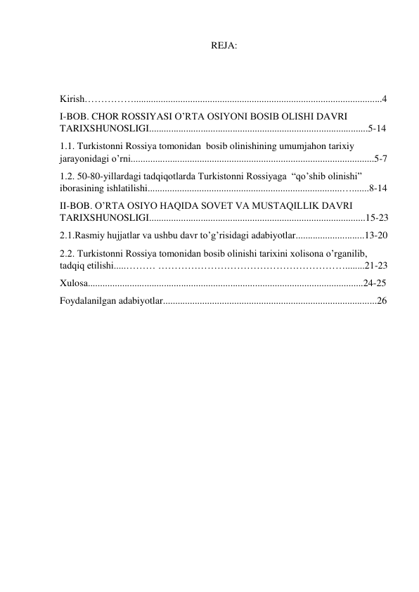 REJA: 
 
 
Kirish…………….....................................................................................................4 
I-BOB. CHOR ROSSIYASI O’RTA OSIYONI BOSIB OLISHI DAVRI 
TARIXSHUNOSLIGI.........................................................................................5-14 
1.1. Turkistonni Rossiya tomonidan  bosib olinishining umumjahon tarixiy 
jarayonidagi o’rni...................................................................................................5-7 
1.2. 50-80-yillardagi tadqiqotlarda Turkistonni Rossiyaga  “qo’shib olinishi” 
iborasining ishlatilishi...............................................................................….......8-14 
II-BOB. O’RTA OSIYO HAQIDA SOVET VA MUSTAQILLIK DAVRI 
TARIXSHUNOSLIGI........................................................................................15-23 
2.1.Rasmiy hujjatlar va ushbu davr to’g’risidagi adabiyotlar............................13-20 
2.2. Turkistonni Rossiya tomonidan bosib olinishi tarixini xolisona o’rganilib, 
tadqiq etilishi.....……… …………………………………………………........21-23 
Xulosa................................................................................................................24-25 
Foydalanilgan adabiyotlar.......................................................................................26 
 
 
 
 
 
 
 
 
 
 
 
 
 
