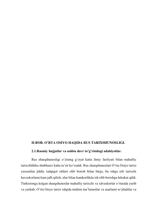  
 
 
 
 
 
 
 
 
 
 
 
 
 
 
II-BOB. O’RTA OSIYO HAQIDA RUS TARIXSHUNOSLIGI. 
2.1.Rasmiy hujjatlar va ushbu davr to’g’risidagi adabiyotlar. 
Rus sharqshunosligi o’zining g’oyat katta ilmiy faoliyati bilan mahalliy 
tarixchilikka shubhasiz katta ta’sir ko’rsatdi. Rus sharqshunoslari O’rta Osiyo tarixi 
yuzasidan jiddiy tadqiqot ishlari olib borish bilan birga, bu ishga erli tarixchi 
havaskorlarni ham jalb qilish, ular bilan hamkorlikda ish olib borishga hdrakat qildi. 
Turkistonga kelgan sharqshunoslar mahalliy tarixchi va xdvaskorlar o’rtasida yurib 
va yashab, O’rta Osiyo tarixi xdqida muhim ma’lumotlar va asarlarni to’pladilar va 
