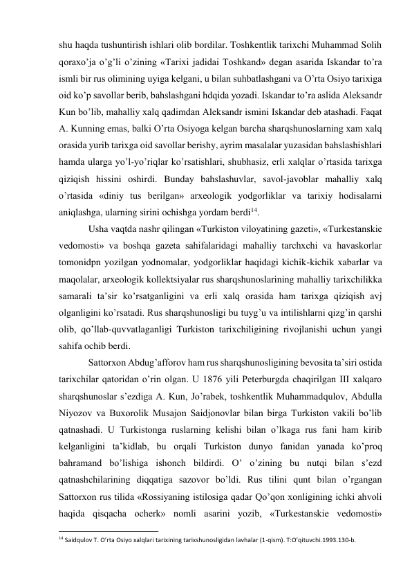 shu haqda tushuntirish ishlari olib bordilar. Toshkentlik tarixchi Muhammad Solih 
qoraxo’ja o’g’li o’zining «Tarixi jadidai Toshkand» degan asarida Iskandar to’ra 
ismli bir rus olimining uyiga kelgani, u bilan suhbatlashgani va O’rta Osiyo tarixiga 
oid ko’p savollar berib, bahslashgani hdqida yozadi. Iskandar to’ra aslida Aleksandr 
Kun bo’lib, mahalliy xalq qadimdan Aleksandr ismini Iskandar deb atashadi. Faqat 
A. Kunning emas, balki O’rta Osiyoga kelgan barcha sharqshunoslarning xam xalq 
orasida yurib tarixga oid savollar berishy, ayrim masalalar yuzasidan bahslashishlari 
hamda ularga yo’l-yo’riqlar ko’rsatishlari, shubhasiz, erli xalqlar o’rtasida tarixga 
qiziqish hissini oshirdi. Bunday bahslashuvlar, savol-javoblar mahalliy xalq 
o’rtasida «diniy tus berilgan» arxeologik yodgorliklar va tarixiy hodisalarni 
aniqlashga, ularning sirini ochishga yordam berdi14. 
Usha vaqtda nashr qilingan «Turkiston viloyatining gazeti», «Turkestanskie 
vedomosti» va boshqa gazeta sahifalaridagi mahalliy tarchxchi va havaskorlar 
tomonidpn yozilgan yodnomalar, yodgorliklar haqidagi kichik-kichik xabarlar va 
maqolalar, arxeologik kollektsiyalar rus sharqshunoslarining mahalliy tarixchilikka 
samarali ta’sir ko’rsatganligini va erli xalq orasida ham tarixga qiziqish avj 
olganligini ko’rsatadi. Rus sharqshunosligi bu tuyg’u va intilishlarni qizg’in qarshi 
olib, qo’llab-quvvatlaganligi Turkiston tarixchiligining rivojlanishi uchun yangi 
sahifa ochib berdi. 
Sattorxon Abdug’afforov ham rus sharqshunosligining bevosita ta’siri ostida 
tarixchilar qatoridan o’rin olgan. U 1876 yili Peterburgda chaqirilgan III xalqaro 
sharqshunoslar s’ezdiga A. Kun, Jo’rabek, toshkentlik Muhammadqulov, Abdulla 
Niyozov va Buxorolik Musajon Saidjonovlar bilan birga Turkiston vakili bo’lib 
qatnashadi. U Turkistonga ruslarning kelishi bilan o’lkaga rus fani ham kirib 
kelganligini ta’kidlab, bu orqali Turkiston dunyo fanidan yanada ko’proq 
bahramand bo’lishiga ishonch bildirdi. O’ o’zining bu nutqi bilan s’ezd 
qatnashchilarining diqqatiga sazovor bo’ldi. Rus tilini qunt bilan o’rgangan 
Sattorxon rus tilida «Rossiyaning istilosiga qadar Qo’qon xonligining ichki ahvoli 
haqida qisqacha ocherk» nomli asarini yozib, «Turkestanskie vedomosti» 
                                                           
14 Saidqulov T. O’rta Osiyo xalqlari tarixining tarixshunosligidan lavhalar (1-qism). T:O’qituvchi.1993.130-b. 
