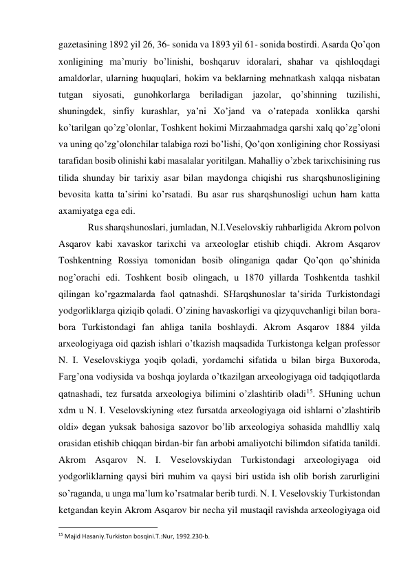 gazetasining 1892 yil 26, 36- sonida va 1893 yil 61- sonida bostirdi. Asarda Qo’qon 
xonligining ma’muriy bo’linishi, boshqaruv idoralari, shahar va qishloqdagi 
amaldorlar, ularning huquqlari, hokim va beklarning mehnatkash xalqqa nisbatan 
tutgan siyosati, gunohkorlarga beriladigan jazolar, qo’shinning tuzilishi, 
shuningdek, sinfiy kurashlar, ya’ni Xo’jand va o’ratepada xonlikka qarshi 
ko’tarilgan qo’zg’olonlar, Toshkent hokimi Mirzaahmadga qarshi xalq qo’zg’oloni 
va uning qo’zg’olonchilar talabiga rozi bo’lishi, Qo’qon xonligining chor Rossiyasi 
tarafidan bosib olinishi kabi masalalar yoritilgan. Mahalliy o’zbek tarixchisining rus 
tilida shunday bir tarixiy asar bilan maydonga chiqishi rus sharqshunosligining 
bevosita katta ta’sirini ko’rsatadi. Bu asar rus sharqshunosligi uchun ham katta 
axamiyatga ega edi. 
Rus sharqshunoslari, jumladan, N.I.Veselovskiy rahbarligida Akrom polvon 
Asqarov kabi xavaskor tarixchi va arxeologlar etishib chiqdi. Akrom Asqarov 
Toshkentning Rossiya tomonidan bosib olinganiga qadar Qo’qon qo’shinida 
nog’orachi edi. Toshkent bosib olingach, u 1870 yillarda Toshkentda tashkil 
qilingan ko’rgazmalarda faol qatnashdi. SHarqshunoslar ta’sirida Turkistondagi 
yodgorliklarga qiziqib qoladi. O’zining havaskorligi va qizyquvchanligi bilan bora-
bora Turkistondagi fan ahliga tanila boshlaydi. Akrom Asqarov 1884 yilda 
arxeologiyaga oid qazish ishlari o’tkazish maqsadida Turkistonga kelgan professor 
N. I. Veselovskiyga yoqib qoladi, yordamchi sifatida u bilan birga Buxoroda, 
Farg’ona vodiysida va boshqa joylarda o’tkazilgan arxeologiyaga oid tadqiqotlarda 
qatnashadi, tez fursatda arxeologiya bilimini o’zlashtirib oladi15. SHuning uchun 
xdm u N. I. Veselovskiyning «tez fursatda arxeologiyaga oid ishlarni o’zlashtirib 
oldi» degan yuksak bahosiga sazovor bo’lib arxeologiya sohasida mahdlliy xalq 
orasidan etishib chiqqan birdan-bir fan arbobi amaliyotchi bilimdon sifatida tanildi. 
Akrom Asqarov N. I. Veselovskiydan Turkistondagi arxeologiyaga oid 
yodgorliklarning qaysi biri muhim va qaysi biri ustida ish olib borish zarurligini 
so’raganda, u unga ma’lum ko’rsatmalar berib turdi. N. I. Veselovskiy Turkistondan 
ketgandan keyin Akrom Asqarov bir necha yil mustaqil ravishda arxeologiyaga oid 
                                                           
15 Majid Hasaniy.Turkiston bosqini.T.:Nur, 1992.230-b. 
