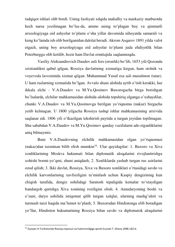 tadqiqot ishlari olib bordi. Uning faoliyati xdqida mahalliy va markaziy matbuotda 
hech narsa yozilmagan bo’lsa-da, ammo uning to’plagan boy va qimmatli 
arxeologiyaga oid ashyolar to’plami o’sha yillar davomida nihoyatda samarali va 
keng ko’lamda ish olib borilganidan dalolat beradi. Akrom Asqarov 1891 yilda vafot 
etgach, uning boy arxeologiyaga oid ashyolar to’plami juda ehdiyotlik bilan 
Peterburgga olib ketilib, hozir ham Davlat ermitajida saqlanmoqda. 
Vasiliy Aleksandrovich Daudov asli fors (eronlik) bo’lib, 1653 yili Qozonda 
xristianlikni qabul qilgan, Rossiya davlatining xizmatiga kirgan, ham stolnik va 
voyevoda lavozimida xizmat qilgan. Muhammad Yusuf esa asli musulmon (tatar). 
U ham ruslarning xizmatida bo’lgan. Avvalo shuni alohida aytib o’tish kerakki, har 
ikkala elchi - V.A.Daudov va M.Yu.Qosimov Buxorogacha birga borishgan 
bo’lsalarda, elchilar mahkamasidan alohida-alohida topshiriq olganga o’xshaydilar, 
chunki V.A.Daudov va M.Yu.Qosimovga berilgan yo’riqnoma (nakaz) bizgacha 
yetib kelmagan. U 1800 yilgacha Rossiya tashqi ishlar mahkamasining arxivida 
saqlanar edi. 1806 yili o’tkazilgan tekshirish paytida u turgan joyidan topilmagan. 
Shu sababdan V.A.Daudov va M.Yu.Qosimov qanday vazifalarni ado etganliklarini 
aniq bilmaymiz. 
Buni V.A.Daudovning elchilik mahkamasidan olgan yo’riqnomasi 
(nakaz)dan taxminan bilib olish mumkin16. Ular quyidagilar: 1. Buxoro va Xiva 
xonliklarining Moskva hukumati bilan diplomatik aloqalarini rivojlantirishga 
xohishi bormi-yo’qmi, shuni aniqdash; 2. Xonliklarda yashab turgan rus asirlarini 
ozod qilish; 3. Ikki davlat, Rossiya, Xiva va Buxoro xonliklari o’rtasidagi savdo va 
elchilik karvonlarining xavfsizligini ta’minlash uchun Kaspiy dengizining kun 
chiqish tarafida, dengiz sohilidagi Saratosh tepaligida kemalar to’xtaydigan 
bandargoh qurishga Xiva xonining roziligini olish; 4. Amudaryoning boshi va 
o’zani, daryo sohilida istiqomat qilib turgan xalqlar, ularning mashg’uloti va 
turmush tarzi haqida ma’lumot to’plash; 5. Buxorodan Hindistonga olib boradigan 
yo’llar, Hindiston hukumatining Rossiya bilan savdo va diplomatok aloqalarini 
                                                           
16 Ziyoyev H.Turkistonda Rossiya tajovuzi va hukmronligiga qarshi kurash.T.:Sharq.1998.182-b. 
