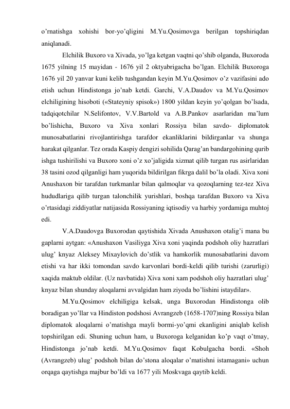 o’rnatishga xohishi bor-yo’qligini M.Yu.Qosimovga berilgan topshiriqdan 
aniqlanadi. 
Elchilik Buxoro va Xivada, yo’lga ketgan vaqtni qo’shib olganda, Buxoroda 
1675 yilning 15 mayidan - 1676 yil 2 oktyabrigacha bo’lgan. Elchilik Buxoroga 
1676 yil 20 yanvar kuni kelib tushgandan keyin M.Yu.Qosimov o’z vazifasini ado 
etish uchun Hindistonga jo’nab ketdi. Garchi, V.A.Daudov va M.Yu.Qosimov 
elchiligining hisoboti («Stateyniy spisok») 1800 yildan keyin yo’qolgan bo’lsada, 
tadqiqotchilar N.Selifontov, V.V.Bartold va A.B.Pankov asarlaridan ma’lum 
bo’lishicha, Buxoro va Xiva xonlari Rossiya bilan savdo- diplomatok 
munosabatlarini rivojlantirishga tarafdor ekanliklarini bildirganlar va shunga 
harakat qilganlar. Tez orada Kaspiy dengizi sohilida Qarag’an bandargohining qurib 
ishga tushirilishi va Buxoro xoni o’z xo’jaligida xizmat qilib turgan rus asirlaridan 
38 tasini ozod qilganligi ham yuqorida bildirilgan fikrga dalil bo’la oladi. Xiva xoni 
Anushaxon bir tarafdan turkmanlar bilan qalmoqlar va qozoqlarning tez-tez Xiva 
hududlariga qilib turgan talonchilik yurishlari, boshqa tarafdan Buxoro va Xiva 
o’rtasidagi ziddiyatlar natijasida Rossiyaning iqtisodiy va harbiy yordamiga muhtoj 
edi. 
V.A.Daudovga Buxorodan qaytishida Xivada Anushaxon otalig’i mana bu 
gaplarni aytgan: «Anushaxon Vasiliyga Xiva xoni yaqinda podshoh oliy hazratlari 
ulug’ knyaz Aleksey Mixaylovich do’stlik va hamkorlik munosabatlarini davom 
etishi va har ikki tomondan savdo karvonlari bordi-keldi qilib turishi (zarurligi) 
xaqida maktub oldilar. (Uz navbatida) Xiva xoni xam podshoh oliy hazratlari ulug’ 
knyaz bilan shunday aloqalarni avvalgidan ham ziyoda bo’lishini istaydilar». 
M.Yu.Qosimov elchiligiga kelsak, unga Buxorodan Hindistonga olib 
boradigan yo’llar va Hindiston podshosi Avrangzeb (1658-1707)ning Rossiya bilan 
diplomatok aloqalarni o’matishga mayli bormi-yo’qmi ekanligini aniqlab kelish 
topshirilgan edi. Shuning uchun ham, u Buxoroga kelganidan ko’p vaqt o’tmay, 
Hindistonga jo’nab ketdi. M.Yu.Qosimov faqat Kobulgacha bordi. «Shoh 
(Avrangzeb) ulug’ podshoh bilan do’stona aloqalar o’matishni istamagani» uchun 
orqaga qaytishga majbur bo’ldi va 1677 yili Moskvaga qaytib keldi. 
