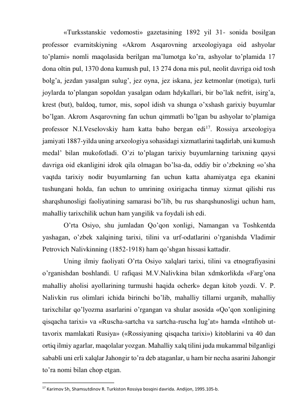 «Turksstanskie vedomosti» gazetasining 1892 yil 31- sonida bosilgan 
professor evarnitskiyning «Akrom Asqarovning arxeologiyaga oid ashyolar 
to’plami» nomli maqolasida berilgan ma’lumotga ko’ra, ashyolar to’plamida 17 
dona oltin pul, 1370 dona kumush pul, 13 274 dona mis pul, neolit davriga oid tosh 
bolg’a, jezdan yasalgan sulug’, jez oyna, jez iskana, jez ketmonlar (motiga), turli 
joylarda to’plangan sopoldan yasalgan odam hdykallari, bir bo’lak nefrit, isirg’a, 
krest (but), baldoq, tumor, mis, sopol idish va shunga o’xshash garixiy buyumlar 
bo’lgan. Akrom Asqarovning fan uchun qimmatli bo’lgan bu ashyolar to’plamiga 
professor N.I.Veselovskiy ham katta baho bergan edi17. Rossiya arxeologiya 
jamiyati 1887-yilda uning arxeologiya sohasidagi xizmatlarini taqdirlab, uni kumush 
medal’ bilan mukofotladi. O’zi to’plagan tarixiy buyumlarning tarixning qaysi 
davriga oid ekanligini idrok qila olmagan bo’lsa-da, oddiy bir o’zbekning «o’sha 
vaqtda tarixiy nodir buyumlarning fan uchun katta ahamiyatga ega ekanini 
tushungani holda, fan uchun to umrining oxirigacha tinmay xizmat qilishi rus 
sharqshunosligi faoliyatining samarasi bo’lib, bu rus sharqshunosligi uchun ham, 
mahalliy tarixchilik uchun ham yangilik va foydali ish edi. 
O’rta Osiyo, shu jumladan Qo’qon xonligi, Namangan va Toshkentda 
yashagan, o’zbek xalqining tarixi, tilini va urf-odatlarini o’rganishda Vladimir 
Petrovich Nalivkinning (1852-1918) ham qo’shgan hissasi kattadir. 
Uning ilmiy faoliyati O’rta Osiyo xalqlari tarixi, tilini va etnografiyasini 
o’rganishdan boshlandi. U rafiqasi M.V.Nalivkina bilan xdmkorlikda «Farg’ona 
mahalliy aholisi ayollarining turmushi haqida ocherk» degan kitob yozdi. V. P. 
Nalivkin rus olimlari ichida birinchi bo’lib, mahalliy tillarni urganib, mahalliy 
tarixchilar qo’lyozma asarlarini o’rgangan va shular asosida «Qo’qon xonligining 
qisqacha tarixi» va «Ruscha-sartcha va sartcha-ruscha lug’at» hamda «Intihob ut-
tavorix mamlakati Rusiya» («Rossiyaning qisqacha tarixi») kitoblarini va 40 dan 
ortiq ilmiy agarlar, maqolalar yozgan. Mahalliy xalq tilini juda mukammal bilganligi 
sababli uni erli xalqlar Jahongir to’ra deb ataganlar, u ham bir necha asarini Jahongir 
to’ra nomi bilan chop etgan. 
                                                           
17 Karimov Sh, Shamsutdinov R. Turkiston Rossiya bosqini davrida. Andijon, 1995.105-b. 
