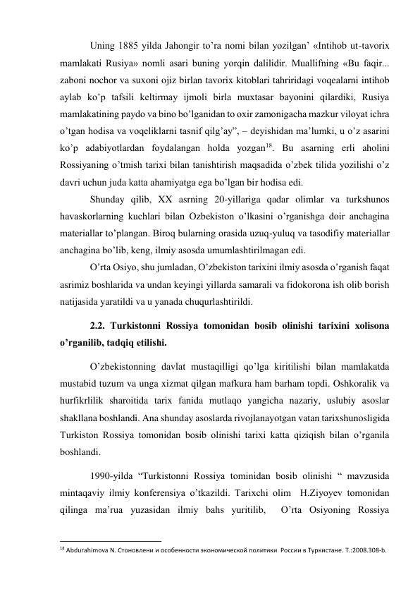 Uning 1885 yilda Jahongir to’ra nomi bilan yozilgan’ «Intihob ut-tavorix 
mamlakati Rusiya» nomli asari buning yorqin dalilidir. Muallifning «Bu faqir... 
zaboni nochor va suxoni ojiz birlan tavorix kitoblari tahriridagi voqealarni intihob 
aylab ko’p tafsili keltirmay ijmoli birla muxtasar bayonini qilardiki, Rusiya 
mamlakatining paydo va bino bo’lganidan to oxir zamonigacha mazkur viloyat ichra 
o’tgan hodisa va voqeliklarni tasnif qilg’ay”, – deyishidan ma’lumki, u o’z asarini 
ko’p adabiyotlardan foydalangan holda yozgan18. Bu asarning erli aholini 
Rossiyaning o’tmish tarixi bilan tanishtirish maqsadida o’zbek tilida yozilishi o’z 
davri uchun juda katta ahamiyatga ega bo’lgan bir hodisa edi. 
Shunday qilib, XX asrning 20-yillariga qadar olimlar va turkshunos 
havaskorlarning kuchlari bilan Ozbekiston o’lkasini o’rganishga doir anchagina 
materiallar to’plangan. Biroq bularning orasida uzuq-yuluq va tasodifiy materiallar 
anchagina bo’lib, keng, ilmiy asosda umumlashtirilmagan edi. 
O’rta Osiyo, shu jumladan, O’zbekiston tarixini ilmiy asosda o’rganish faqat 
asrimiz boshlarida va undan keyingi yillarda samarali va fidokorona ish olib borish 
natijasida yaratildi va u yanada chuqurlashtirildi. 
2.2. Turkistonni Rossiya tomonidan bosib olinishi tarixini xolisona 
o’rganilib, tadqiq etilishi. 
O’zbekistonning davlat mustaqilligi qo’lga kiritilishi bilan mamlakatda 
mustabid tuzum va unga xizmat qilgan mafkura ham barham topdi. Oshkoralik va 
hurfikrlilik sharoitida tarix fanida mutlaqo yangicha nazariy, uslubiy asoslar 
shakllana boshlandi. Ana shunday asoslarda rivojlanayotgan vatan tarixshunosligida 
Turkiston Rossiya tomonidan bosib olinishi tarixi katta qiziqish bilan o’rganila 
boshlandi. 
1990-yilda “Turkistonni Rossiya tominidan bosib olinishi “ mavzusida  
mintaqaviy ilmiy konferensiya o’tkazildi. Tarixchi olim  H.Ziyoyev tomonidan 
qilinga ma’rua yuzasidan ilmiy bahs yuritilib,  O’rta Osiyoning Rossiya 
                                                           
18 Abdurahimova N. Стоновлени и особенности экономической политики  России в Туркистане. T.:2008.308-b. 
