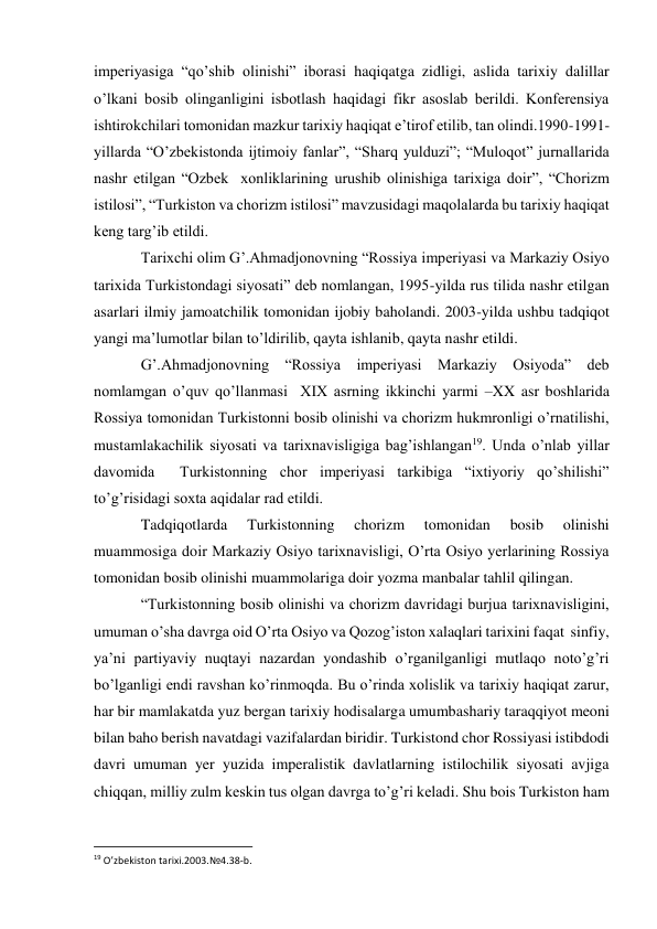 imperiyasiga “qo’shib olinishi” iborasi haqiqatga zidligi, aslida tarixiy dalillar 
o’lkani bosib olinganligini isbotlash haqidagi fikr asoslab berildi. Konferensiya 
ishtirokchilari tomonidan mazkur tarixiy haqiqat e’tirof etilib, tan olindi.1990-1991-
yillarda “O’zbekistonda ijtimoiy fanlar”, “Sharq yulduzi”; “Muloqot” jurnallarida 
nashr etilgan “Ozbek  xonliklarining urushib olinishiga tarixiga doir”, “Chorizm 
istilosi”, “Turkiston va chorizm istilosi” mavzusidagi maqolalarda bu tarixiy haqiqat 
keng targ’ib etildi. 
Tarixchi olim G’.Ahmadjonovning “Rossiya imperiyasi va Markaziy Osiyo 
tarixida Turkistondagi siyosati” deb nomlangan, 1995-yilda rus tilida nashr etilgan 
asarlari ilmiy jamoatchilik tomonidan ijobiy baholandi. 2003-yilda ushbu tadqiqot 
yangi ma’lumotlar bilan to’ldirilib, qayta ishlanib, qayta nashr etildi. 
G’.Ahmadjonovning “Rossiya imperiyasi Markaziy Osiyoda” deb 
nomlamgan o’quv qo’llanmasi  XIX asrning ikkinchi yarmi –XX asr boshlarida  
Rossiya tomonidan Turkistonni bosib olinishi va chorizm hukmronligi o’rnatilishi, 
mustamlakachilik siyosati va tarixnavisligiga bag’ishlangan19. Unda o’nlab yillar 
davomida  Turkistonning chor imperiyasi tarkibiga “ixtiyoriy qo’shilishi” 
to’g’risidagi soxta aqidalar rad etildi. 
Tadqiqotlarda 
Turkistonning 
chorizm 
tomonidan 
bosib 
olinishi  
muammosiga doir Markaziy Osiyo tarixnavisligi, O’rta Osiyo yerlarining Rossiya 
tomonidan bosib olinishi muammolariga doir yozma manbalar tahlil qilingan. 
“Turkistonning bosib olinishi va chorizm davridagi burjua tarixnavisligini, 
umuman o’sha davrga oid O’rta Osiyo va Qozog’iston xalaqlari tarixini faqat  sinfiy, 
ya’ni partiyaviy nuqtayi nazardan yondashib o’rganilganligi mutlaqo noto’g’ri 
bo’lganligi endi ravshan ko’rinmoqda. Bu o’rinda xolislik va tarixiy haqiqat zarur, 
har bir mamlakatda yuz bergan tarixiy hodisalarga umumbashariy taraqqiyot meoni 
bilan baho berish navatdagi vazifalardan biridir. Turkistond chor Rossiyasi istibdodi 
davri umuman yer yuzida imperalistik davlatlarning istilochilik siyosati avjiga 
chiqqan, milliy zulm keskin tus olgan davrga to’g’ri keladi. Shu bois Turkiston ham 
                                                           
19 O’zbekiston tarixi.2003.№4.38-b. 
