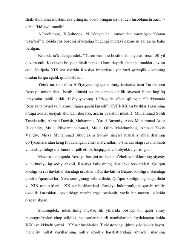 shak-shubhasiz mustamlaka qilingan, bosib olingan davlat deb hisoblanishi zarur”- 
deb ta’kidlaydi muallif. 
A.Ibrohimov, X.Sultonov, N.Jo’rayevlar  tomonidan yaratilgan “Vatan 
tuyg’usi” kitobida rus bosqini siyosatiga bugungi nuqtayi nazardan yangicha baho 
berilgan. 
Kitobda ta’kidlanganidek, “Turon zaminni bosib olish siyosati rosa 150-yil 
davom etdi. Kavkazni bo’ysundirish harakati ham deyarli shuncha muddat davom 
etdi. Natijada XIX asr oxirida Rossiya imperiyasi yer yuzi quruqlik qismining 
oltidan biriga egalik qila boshladi. 
Yetuk tarixchi olim H.Ziyoyevning qator ilmiy ishlarida ham Turkistonni 
Rossiya tomonidan  bosib olinishi va mustamlakachilik siyosati bilan bog’liq 
jarayonlar tahlil etildi. H.Ziyoyevning 1998-yilda e’lon qilingan “Turkistonda 
Rossiya tajovuzi va hukmronligiga qarshi kurash” (XVIII-XX asr boshlari) asarining 
o’ziga xos xususiyati shundan iboratki, asarni yozishni muallif  Muhammad Solih 
Toshkandiy, Ahmad Donish, Muhammad Yusuf Bayoniy, Avaz Muhammad Attor 
Huqandiy, Mulla Niyozmuhammad, Mulla Olim Mahdumhoji, Ahmad Zakiy 
Validiy, Mirza Muhammad Abdulazim Somiy singari mahalliy mualliflarning 
qo’lyozmalaridan keng foydalangan, arxiv materiallari, o’sha davrdagi rus matbuoti 
va adabiyotidagi ma’lumotlar jalb etilib, haqiqiy ahvol obyektiv yoritilgan. 
Mazkur tadqiqotda Rossiya bosqini arafasida o’zbek xonliklarining siyosiy 
va ijtimoiy- iqtisodiy ahvoli, Rossiya istilosining dastlabki bosqichlari, Qo’qon 
xonligi va rus davlati o’rtasidagi urushlar , Rus davlati va Buxoro xonligi o’rtasidagi 
qonli to’qnashuvlar, Xiva xonligining zabt etilishi, Qo’qon xonligining  tugatilishi 
va XIX asr oxirlari – XX asr boshlaridagi  Rossiya hukmronligiga qarshi milliy 
ozodlik kurashlari  yuqoridagi manbalarga asoslanib, yaxlit bir mavzu  sifatida 
o’rganishgan. 
Shuningdek, muallifning mustaqillik yillarida boshqa bir qator ilmiy 
monografiyalari chop etildiki, bu asarlarda turli manbalardan foydalangan holda 
XIX asr ikkinchi yarmi – XX asr boshlarida  Turkistondagi ijtimoiy-iqtisodiy hayot, 
mahalliy millat vakillarining milliy ozodlik harakatlaridagi ishtiroki, ularning 
