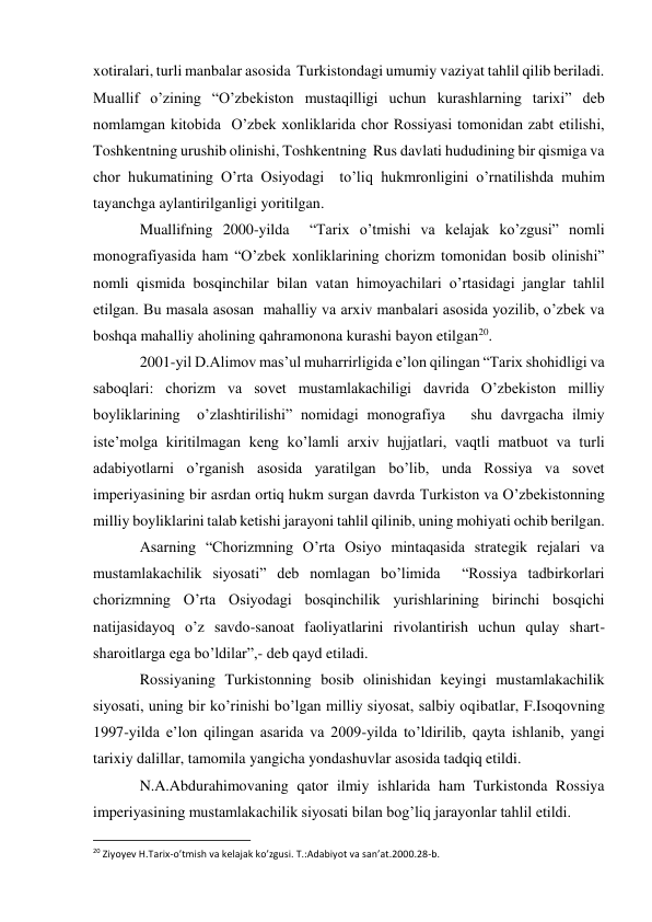 xotiralari, turli manbalar asosida  Turkistondagi umumiy vaziyat tahlil qilib beriladi. 
Muallif o’zining “O’zbekiston mustaqilligi uchun kurashlarning tarixi” deb 
nomlamgan kitobida  O’zbek xonliklarida chor Rossiyasi tomonidan zabt etilishi, 
Toshkentning urushib olinishi, Toshkentning  Rus davlati hududining bir qismiga va 
chor hukumatining O’rta Osiyodagi  to’liq hukmronligini o’rnatilishda muhim 
tayanchga aylantirilganligi yoritilgan. 
Muallifning 2000-yilda  “Tarix o’tmishi va kelajak ko’zgusi” nomli 
monografiyasida ham “O’zbek xonliklarining chorizm tomonidan bosib olinishi” 
nomli qismida bosqinchilar bilan vatan himoyachilari o’rtasidagi janglar tahlil 
etilgan. Bu masala asosan  mahalliy va arxiv manbalari asosida yozilib, o’zbek va 
boshqa mahalliy aholining qahramonona kurashi bayon etilgan20. 
2001-yil D.Alimov mas’ul muharrirligida e’lon qilingan “Tarix shohidligi va 
saboqlari: chorizm va sovet mustamlakachiligi davrida O’zbekiston milliy 
boyliklarining  o’zlashtirilishi” nomidagi monografiya   shu davrgacha ilmiy 
iste’molga kiritilmagan keng ko’lamli arxiv hujjatlari, vaqtli matbuot va turli 
adabiyotlarni o’rganish asosida yaratilgan bo’lib, unda Rossiya va sovet 
imperiyasining bir asrdan ortiq hukm surgan davrda Turkiston va O’zbekistonning 
milliy boyliklarini talab ketishi jarayoni tahlil qilinib, uning mohiyati ochib berilgan. 
Asarning “Chorizmning O’rta Osiyo mintaqasida strategik rejalari va 
mustamlakachilik siyosati” deb nomlagan bo’limida  “Rossiya tadbirkorlari 
chorizmning O’rta Osiyodagi bosqinchilik yurishlarining birinchi bosqichi 
natijasidayoq o’z savdo-sanoat faoliyatlarini rivolantirish uchun qulay shart-
sharoitlarga ega bo’ldilar”,- deb qayd etiladi. 
Rossiyaning Turkistonning bosib olinishidan keyingi mustamlakachilik 
siyosati, uning bir ko’rinishi bo’lgan milliy siyosat, salbiy oqibatlar, F.Isoqovning 
1997-yilda e’lon qilingan asarida va 2009-yilda to’ldirilib, qayta ishlanib, yangi 
tarixiy dalillar, tamomila yangicha yondashuvlar asosida tadqiq etildi. 
N.A.Abdurahimovaning qator ilmiy ishlarida ham Turkistonda Rossiya 
imperiyasining mustamlakachilik siyosati bilan bog’liq jarayonlar tahlil etildi. 
                                                           
20 Ziyoyev H.Tarix-o’tmish va kelajak ko’zgusi. T.:Adabiyot va san’at.2000.28-b. 
