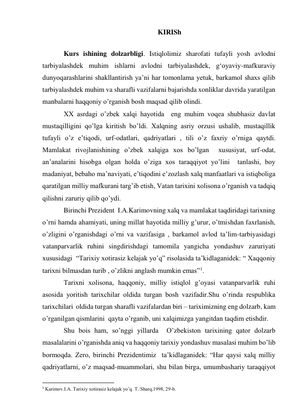 KIRISh 
 
Kurs ishining dolzarbligi. Istiqlolimiz sharofati tufayli yosh avlodni 
tarbiyalashdek muhim ishlarni avlodni tarbiyalashdek, g‘oyaviy-mafkuraviy 
dunyoqarashlarini shakllantirish ya’ni har tomonlama yetuk, barkamol shaxs qilib 
tarbiyalashdek muhim va sharafli vazifalarni bajarishda xonliklar davrida yaratilgan 
manbalarni haqqoniy o’rganish bosh maqsad qilib olindi. 
XX asrdagi o’zbek xalqi hayotida  eng muhim voqea shubhasiz davlat 
mustaqilligini qo’lga kiritish bo’ldi. Xalqning asriy orzusi ushalib, mustaqillik 
tufayli o’z e’tiqodi, urf-odatlari, qadriyatlari , tili o’z faxriy o’rniga qaytdi. 
Mamlakat rivojlanishining o’zbek xalqiga xos bo’lgan  xususiyat, urf-odat, 
an’analarini hisobga olgan holda o’ziga xos taraqqiyot yo’lini  tanlashi, boy 
madaniyat, bebaho ma’naviyati, e’tiqodini e’zozlash xalq manfaatlari va istiqboliga 
qaratilgan milliy mafkurani targ’ib etish, Vatan tarixini xolisona o’rganish va tadqiq 
qilishni zaruriy qilib qo’ydi. 
Birinchi Prezident  I.A.Karimovning xalq va mamlakat taqdiridagi tarixning 
o’rni hamda ahamiyati, uning millat hayotida milliy g’urur, o’tmishdan faxrlanish, 
o’zligini o’rganishdagi o’rni va vazifasiga , barkamol avlod ta’lim-tarbiyasidagi 
vatanparvarlik ruhini singdirishdagi tamomila yangicha yondashuv zaruriyati 
xususidagi  “Tarixiy xotirasiz kelajak yo’q” risolasida ta’kidlaganidek: “ Xaqqoniy 
tarixni bilmasdan turib , o’zlikni anglash mumkin emas”1. 
Tarixni xolisona, haqqoniy, milliy istiqlol g’oyasi vatanparvarlik ruhi 
asosida yoritish tarixchilar oldida turgan bosh vazifadir.Shu o’rinda respublika 
tarixchilari  oldida turgan sharafli vazifalardan biri – tariximizning eng dolzarb, kam 
o’rganilgan qismlarini  qayta o’rganib, uni xalqimizga yangitdan taqdim etishdir. 
Shu bois ham, so’nggi yillarda  O’zbekiston tarixining qator dolzarb 
masalalarini o’rganishda aniq va haqqoniy tarixiy yondashuv masalasi muhim bo’lib 
bormoqda. Zero, birinchi Prezidentimiz  ta’kidlaganidek: “Har qaysi xalq milliy 
qadriyatlarni, o’z maqsad-muammolari, shu bilan birga, umumbashariy taraqqiyot 
                                                           
1 Karimov.I.A. Tarixiy xotirasiz kelajak yo’q. T.:Sharq,1998, 29-b. 
