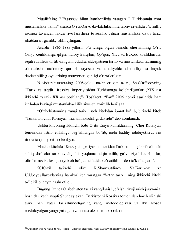 Muallifning F.Ergashev bilan hamkorlikda yatagan “ Turkistonda chor 
mustamalaka tizimi” asarida O’rta Osiyo davlatchiligining tabiiy ravishda o’z milliy 
asosiga tayangan holda rivojlanishiga to’sqinlik qilgan mustamlaka davri tarixi 
jihatdan o’rganilib, tahlil qilingan. 
Asarda  1865-1885-yillarni o’z ichiga olgan birinchi chorizmning O’rta 
Osiyo xonliklariga qilgan harbiy hurujlari, Qo’qon, Xiva va Buxoro xonliklaridan 
rejali ravishda tortib olingan hududlar okkupatsion tartib va mustamlaka tizimining 
o’rnatilishi, ma’muriy qurilish siyosati va amaliyotda aksimilliy va buyuk 
davlatchilik g’oyalarining ustuvor etilganligi e’tirof etilgan. 
N.Abdurahimovaning 2008-yilda nashr etilgan asari, Sh.G’afforovning  
“Tarix va taqdir: Rossiya imperiyasidan Turkistonga ko’chirilganlar (XIX asr 
ikkinchi yarmi- XX asr boshlari)”- Toshkent: “Fan” 2006 nomli asarlarida ham 
istilodan keyingi mustamlakachilik siyosati yoritilib berilgan. 
“O’zbekistonning yangi tarixi” uch kitobdan iborat bo’lib, birinchi kitob 
“Turkiston chor Rossiyasi mustamlakachiligi davrida” deb nomlanadi. 
Ushbu kitobning ikkinchi bobi O’rta Osiyo xonliklarining  Chor Rossiyasi 
tomonidan istilo etilishiga bag’ishlangan bo’lib, unda baddiy adabiyotlarda rus 
itilosi talqini yoritilib berilgan. 
Mazkur kitobda “Rossiya imperiyasi tomonidan Turkistonning bosib olinishi 
sobiq sho’rolar tarixnavisligi bir yoqlama talqin etilib, go’yo ziyolilar, shoirlar, 
olimlar rus istilosiga xayrixoh bo’lgan sifatida ko’rsatildi:, - deb ta’kidlangan21. 
2010-yil 
tarixchi 
olim 
R.Shamsutdinov, 
Sh.Karimov 
va 
U.Ubaydullayevlarning hamkorlikda yaratgan “Vatan tarixi” ning ikkinchi kitobi 
to’ldirilib, qayta nashr etildi. 
Bugungi kunda O’zbekiston tarixi yangilanish, o’sish, rivojlanish jarayonini 
boshidan kechiryapti.Shunday ekan, Turkistonni Rossiya tomonidan bosib olinishi 
tarixi ham vatan tarixshunosligining yangi metodologiyasi va shu asosda 
erishilayotgan yangi yutuqlari zamirida aks ettirilib boriladi. 
                                                           
21 O’zbekistonning yangi tarixi. I kitob. Turkiston chor Rossiyasi mustamlakasi davrida.T.:Sharq.1998.53-b. 
