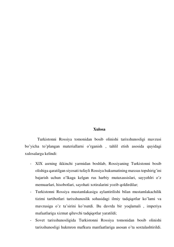  
 
 
 
 
 
 
 
 
 
 
Xulosa 
Turkistonni Rossiya tomonidan bosib olinishi tarixshunosligi mavzusi 
bo’yicha to’plangan materiallarni o’rganish , tahlil etish asosida quyidagi 
xulosalarga kelindi: 
- XIX asrning ikkinchi yarmidan boshlab, Rossiyaning Turkistonni bosib 
olishiga qaratilgan siyosati tufayli Rossiya hukumatining maxsus topshirig’ini 
bajarish uchun o’lkaga kelgan rus harbiy mutaxassislari, sayyohlri o’z 
memuarlari, hisobotlari, sayohati xotiralarini yozib qoldirdilar; 
- Turkistonni Rossiya mustamlakasiga aylantirilishi bilan mustamlakachilik  
tizimi tartibotlari tarixshunoslik sohasidagi ilmiy tadqiqotlar ko’lami va 
mavzusiga o’z ta’sirini ko’rsatdi. Bu davrda bir yoqlamali , imperiya 
mafaatlariga xizmat qiluvchi tadqiqotlar yaratildi; 
- Sovet tarixshunosligida Turkistonni Rossiya tomonidan bosib olinishi 
tarixshunosligi hukmron mafkura manfaatlariga asosan o’ta soxtalashtirildi. 
