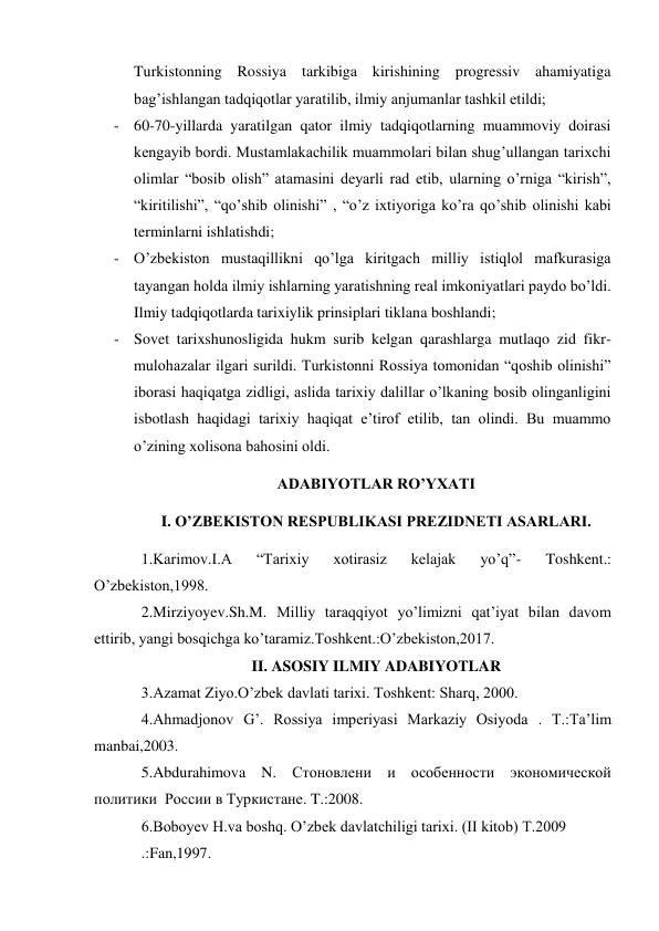 Turkistonning Rossiya tarkibiga kirishining progressiv ahamiyatiga 
bag’ishlangan tadqiqotlar yaratilib, ilmiy anjumanlar tashkil etildi; 
- 60-70-yillarda yaratilgan qator ilmiy tadqiqotlarning muammoviy doirasi 
kengayib bordi. Mustamlakachilik muammolari bilan shug’ullangan tarixchi 
olimlar “bosib olish” atamasini deyarli rad etib, ularning o’rniga “kirish”, 
“kiritilishi”, “qo’shib olinishi” , “o’z ixtiyoriga ko’ra qo’shib olinishi kabi 
terminlarni ishlatishdi; 
- O’zbekiston mustaqillikni qo’lga kiritgach milliy istiqlol mafkurasiga 
tayangan holda ilmiy ishlarning yaratishning real imkoniyatlari paydo bo’ldi. 
Ilmiy tadqiqotlarda tarixiylik prinsiplari tiklana boshlandi; 
- Sovet tarixshunosligida hukm surib kelgan qarashlarga mutlaqo zid fikr-
mulohazalar ilgari surildi. Turkistonni Rossiya tomonidan “qoshib olinishi” 
iborasi haqiqatga zidligi, aslida tarixiy dalillar o’lkaning bosib olinganligini 
isbotlash haqidagi tarixiy haqiqat e’tirof etilib, tan olindi. Bu muammo 
o’zining xolisona bahosini oldi. 
ADABIYOTLAR RO’YXATI 
I. O’ZBEKISTON RESPUBLIKASI PREZIDNETI ASARLARI. 
1.Karimov.I.A 
“Tarixiy 
xotirasiz 
kelajak 
yo’q”- 
Toshkent.: 
O’zbekiston,1998. 
2.Mirziyoyev.Sh.M. Milliy taraqqiyot yo’limizni qat’iyat bilan davom 
ettirib, yangi bosqichga ko’taramiz.Toshkent.:O’zbekiston,2017. 
II. ASOSIY ILMIY ADABIYOTLAR 
3.Azamat Ziyo.O’zbek davlati tarixi. Toshkent: Sharq, 2000. 
4.Ahmadjonov G’. Rossiya imperiyasi Markaziy Osiyoda . T.:Ta’lim 
manbai,2003. 
5.Abdurahimova N. Стоновлени и особенности экономической 
политики  России в Туркистане. T.:2008. 
6.Boboyev H.va boshq. O’zbek davlatchiligi tarixi. (II kitob) T.2009 
.:Fan,1997. 
