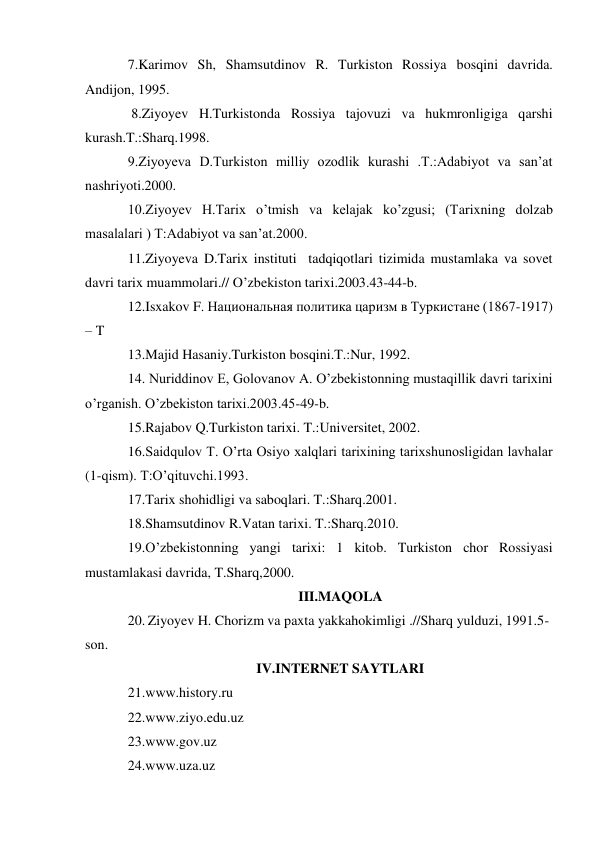 7.Karimov Sh, Shamsutdinov R. Turkiston Rossiya bosqini davrida. 
Andijon, 1995. 
 8.Ziyoyev H.Turkistonda Rossiya tajovuzi va hukmronligiga qarshi 
kurash.T.:Sharq.1998. 
9.Ziyoyeva D.Turkiston milliy ozodlik kurashi .T.:Adabiyot va san’at 
nashriyoti.2000. 
10.Ziyoyev H.Tarix o’tmish va kelajak ko’zgusi; (Tarixning dolzab 
masalalari ) T:Adabiyot va san’at.2000. 
11.Ziyoyeva D.Tarix instituti  tadqiqotlari tizimida mustamlaka va sovet 
davri tarix muammolari.// O’zbekiston tarixi.2003.43-44-b. 
12.Isxakov F. Национальная политика царизм в Туркистане (1867-1917) 
– T 
13.Majid Hasaniy.Turkiston bosqini.T.:Nur, 1992. 
14. Nuriddinov E, Golovanov A. O’zbekistonning mustaqillik davri tarixini 
o’rganish. O’zbekiston tarixi.2003.45-49-b. 
15.Rajabov Q.Turkiston tarixi. T.:Universitet, 2002. 
16.Saidqulov T. O’rta Osiyo xalqlari tarixining tarixshunosligidan lavhalar 
(1-qism). T:O’qituvchi.1993. 
17.Tarix shohidligi va saboqlari. T.:Sharq.2001. 
18.Shamsutdinov R.Vatan tarixi. T.:Sharq.2010. 
19.O’zbekistonning yangi tarixi: 1 kitob. Turkiston chor Rossiyasi 
mustamlakasi davrida, T.Sharq,2000. 
III.MAQOLA 
20. Ziyoyev H. Chorizm va paxta yakkahokimligi .//Sharq yulduzi, 1991.5-
son. 
IV.INTERNET SAYTLARI 
21.www.history.ru 
22.www.ziyo.edu.uz 
23.www.gov.uz 
24.www.uza.uz 
