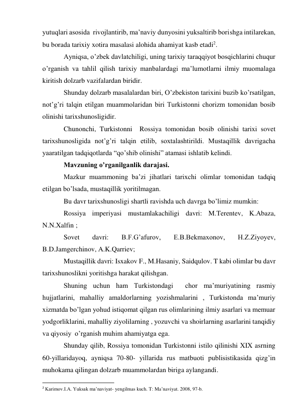 yutuqlari asosida  rivojlantirib, ma’naviy dunyosini yuksaltirib borishga intilarekan, 
bu borada tarixiy xotira masalasi alohida ahamiyat kasb etadi2. 
Ayniqsa, o’zbek davlatchiligi, uning tarixiy taraqqiyot bosqichlarini chuqur 
o’rganish va tahlil qilish tarixiy manbalardagi ma’lumotlarni ilmiy muomalaga 
kiritish dolzarb vazifalardan biridir. 
Shunday dolzarb masalalardan biri, O’zbekiston tarixini buzib ko’rsatilgan, 
not’g’ri talqin etilgan muammolaridan biri Turkistonni chorizm tomonidan bosib 
olinishi tarixshunosligidir. 
Chunonchi, Turkistonni  Rossiya tomonidan bosib olinishi tarixi sovet 
tarixshunosligida not’g’ri talqin etilib, soxtalashtirildi. Mustaqillik davrigacha 
yaaratilgan tadqiqotlarda “qo’shib olinishi” atamasi ishlatib kelindi. 
Mavzuning o’rganilganlik darajasi. 
Mazkur muammoning ba’zi jihatlari tarixchi olimlar tomonidan tadqiq 
etilgan bo’lsada, mustaqillik yoritilmagan. 
Bu davr tarixshunosligi shartli ravishda uch davrga bo’limiz mumkin: 
Rossiya imperiyasi mustamlakachiligi davri: M.Terentev, K.Abaza, 
N.N.Xalfin ; 
Sovet 
davri: 
B.F.G’afurov, 
E.B.Bekmaxonov, 
H.Z.Ziyoyev, 
B.D.Jamgerchinov, A.K.Qarriev; 
Mustaqillik davri: Isxakov F., M.Hasaniy, Saidqulov. T kabi olimlar bu davr 
tarixshunoslikni yoritishga harakat qilishgan. 
Shuning uchun ham Turkistondagi  chor ma’muriyatining rasmiy 
hujjatlarini, mahalliy amaldorlarning yozishmalarini , Turkistonda ma’muriy 
xizmatda bo’lgan yohud istiqomat qilgan rus olimlarining ilmiy asarlari va memuar 
yodgorliklarini, mahalliy ziyolilarning , yozuvchi va shoirlarning asarlarini tanqidiy 
va qiyosiy  o’rganish muhim ahamiyatga ega. 
Shunday qilib, Rossiya tomonidan Turkistonni istilo qilinishi XIX asrning 
60-yillaridayoq, ayniqsa 70-80- yillarida rus matbuoti publisistikasida qizg’in 
muhokama qilingan dolzarb muammolardan biriga aylangandi. 
                                                           
2 Karimov.I.A. Yuksak ma’naviyat- yengilmas kuch. T: Ma’naviyat. 2008, 97-b. 
