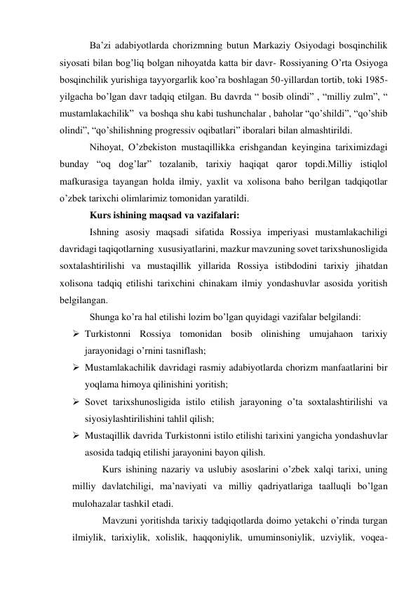 Ba’zi adabiyotlarda chorizmning butun Markaziy Osiyodagi bosqinchilik 
siyosati bilan bog’liq bolgan nihoyatda katta bir davr- Rossiyaning O’rta Osiyoga 
bosqinchilik yurishiga tayyorgarlik koo’ra boshlagan 50-yillardan tortib, toki 1985-
yilgacha bo’lgan davr tadqiq etilgan. Bu davrda “ bosib olindi” , “milliy zulm”, “ 
mustamlakachilik”  va boshqa shu kabi tushunchalar , baholar “qo’shildi”, “qo’shib 
olindi”, “qo’shilishning progressiv oqibatlari” iboralari bilan almashtirildi. 
Nihoyat, O’zbekiston mustaqillikka erishgandan keyingina tariximizdagi 
bunday “oq dog’lar” tozalanib, tarixiy haqiqat qaror topdi.Milliy istiqlol 
mafkurasiga tayangan holda ilmiy, yaxlit va xolisona baho berilgan tadqiqotlar 
o’zbek tarixchi olimlarimiz tomonidan yaratildi. 
Kurs ishining maqsad va vazifalari: 
Ishning asosiy maqsadi sifatida Rossiya imperiyasi mustamlakachiligi 
davridagi taqiqotlarning  xususiyatlarini, mazkur mavzuning sovet tarixshunosligida  
soxtalashtirilishi va mustaqillik yillarida Rossiya istibdodini tarixiy jihatdan 
xolisona tadqiq etilishi tarixchini chinakam ilmiy yondashuvlar asosida yoritish 
belgilangan. 
Shunga ko’ra hal etilishi lozim bo’lgan quyidagi vazifalar belgilandi: 
 Turkistonni Rossiya tomonidan bosib olinishing umujahaon tarixiy 
jarayonidagi o’rnini tasniflash; 
 Mustamlakachilik davridagi rasmiy adabiyotlarda chorizm manfaatlarini bir 
yoqlama himoya qilinishini yoritish; 
 Sovet tarixshunosligida istilo etilish jarayoning o’ta soxtalashtirilishi va 
siyosiylashtirilishini tahlil qilish; 
 Mustaqillik davrida Turkistonni istilo etilishi tarixini yangicha yondashuvlar 
asosida tadqiq etilishi jarayonini bayon qilish. 
Kurs ishining nazariy va uslubiy asoslarini o’zbek xalqi tarixi, uning 
milliy davlatchiligi, ma’naviyati va milliy qadriyatlariga taalluqli bo’lgan  
mulohazalar tashkil etadi. 
Mavzuni yoritishda tarixiy tadqiqotlarda doimo yetakchi o’rinda turgan  
ilmiylik, tarixiylik, xolislik, haqqoniylik, umuminsoniylik, uzviylik, voqea-
