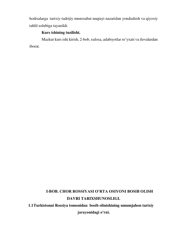 hodisalarga  tarixiy-tadrijiy munosabat nuqtayi nazaridan yondashish va qiyosiy 
tahlil uslubiga tayanildi. 
Kurs ishining tuzilishi. 
Mazkur kurs ishi kirish, 2-bob, xulosa, adabiyotlar ro’yxati va ilovalardan 
iborat. 
 
 
 
 
 
 
 
 
 
 
 
 
 
 
 
 
 
 
 
 
I-BOB. CHOR ROSSIYASI O’RTA OSIYONI BOSIB OLISH 
DAVRI TARIXSHUNOSLIGI. 
1.1 Turkistonni Rossiya tomonidan  bosib olinishining umumjahon tarixiy 
jarayonidagi o’rni. 
 
