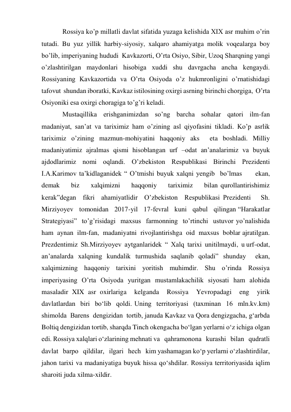 Rossiya ko’p millatli davlat sifatida yuzaga kelishida XIX asr muhim o’rin 
tutadi. Bu yuz yillik harbiy-siyosiy, xalqaro ahamiyatga molik voqealarga boy 
bo’lib, imperiyaning hududi  Kavkazorti, O’rta Osiyo, Sibir, Uzoq Sharqning yangi 
o’zlashtirilgan maydonlari hisobiga xuddi shu davrgacha ancha kengaydi. 
Rossiyaning Kavkazortida va O’rta Osiyoda o’z hukmronligini o’rnatishidagi 
tafovut  shundan iboratki, Kavkaz istilosining oxirgi asrning birinchi chorgiga,  O’rta 
Osiyoniki esa oxirgi choragiga to’g’ri keladi. 
Mustaqillika  erishganimizdan  so’ng  barcha  sohalar  qatori  ilm-fan  
madaniyat, san’at va tariximiz ham o’zining asl qiyofasini tikladi. Ko’p asrlik 
tariximiz o’zining mazmun-mohiyatini haqqoniy aks  eta boshladi. Milliy  
madaniyatimiz ajralmas qismi hisoblangan urf –odat an’analarimiz va buyuk 
ajdodlarimiz nomi oqlandi. O’zbekiston Respublikasi Birinchi Prezidenti 
I.A.Karimov ta’kidlaganidek “ O’tmishi buyuk xalqni yengib  bo’lmas     ekan,    
demak    biz    xalqimizni    haqqoniy    tariximiz    bilan qurollantirishimiz  
kerak”degan  fikri  ahamiyatlidir  O’zbekiston  Respublikasi Prezidenti   Sh.   
Mirziyoyev   tomonidan   2017-yil   17-fevral   kuni   qabul   qilingan “Harakatlar  
Strategiyasi”  to’g’risidagi  maxsus  farmonning  to’rtinchi  ustuvor yo’nalishida  
ham  aynan  ilm-fan,  madaniyatni  rivojlantirishga  oid  maxsus  boblar ajratilgan.  
Prezdentimiz  Sh.Mirziyoyev  aytganlaridek  “  Xalq  tarixi  unitilmaydi,  u urf-odat, 
an’analarda xalqning kundalik turmushida saqlanib qoladi” shunday  ekan, 
xalqimizning haqqoniy tarixini yoritish muhimdir. Shu o’rinda Rossiya 
imperiyasing O’rta Osiyoda yuritgan mustamlakachilik siyosati ham alohida 
masaladir XIX asr oxirlariga  kelganda  Rossiya  Yevropadagi  eng  yirik  
davlatlardan  biri  bo‘lib  qoldi. Uning  territoriyasi  (taxminan  16  mln.kv.km)  
shimolda  Barens  dengizidan  tortib, januda Kavkaz va Qora dengizgacha, g‘arbda 
Boltiq dengizidan tortib, sharqda Tinch okengacha bo‘lgan yerlarni o‘z ichiga olgan 
edi. Rossiya xalqlari o‘zlarining mehnati va   qahramonona   kurashi   bilan   qudratli   
davlat   barpo   qildilar,   ilgari   hech   kim yashamagan ko‘p yerlarni o‘zlashtirdilar, 
jahon tarixi va madaniyatiga buyuk hissa qo‘shdilar. Rossiya territoriyasida iqlim 
sharoiti juda xilma-xildir.  
