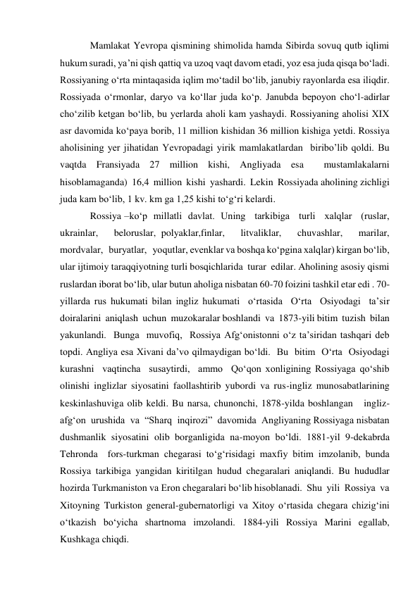 Mamlakat Yevropa qismining shimolida hamda Sibirda sovuq qutb iqlimi 
hukum suradi, ya’ni qish qattiq va uzoq vaqt davom etadi, yoz esa juda qisqa bo‘ladi. 
Rossiyaning o‘rta mintaqasida iqlim mo‘tadil bo‘lib, janubiy rayonlarda esa iliqdir. 
Rossiyada o‘rmonlar, daryo va ko‘llar juda ko‘p. Janubda bepoyon cho‘l-adirlar 
cho‘zilib ketgan bo‘lib, bu yerlarda aholi kam yashaydi. Rossiyaning aholisi XIX 
asr davomida ko‘paya borib, 11 million kishidan 36 million kishiga yetdi. Rossiya 
aholisining yer jihatidan Yevropadagi yirik mamlakatlardan  biribo’lib qoldi. Bu 
vaqtda Fransiyada 27 million kishi, Angliyada esa  mustamlakalarni  
hisoblamaganda)  16,4  million  kishi  yashardi.  Lekin  Rossiyada aholining zichligi 
juda kam bo‘lib, 1 kv. km ga 1,25 kishi to‘g‘ri kelardi.  
Rossiya –ko‘p  millatli  davlat.  Uning   tarkibiga   turli   xalqlar   (ruslar,   
ukrainlar,   beloruslar, polyaklar,finlar,   litvaliklar,   chuvashlar,   marilar,   
mordvalar,   buryatlar,   yoqutlar, evenklar va boshqa ko‘pgina xalqlar) kirgan bo‘lib, 
ular ijtimoiy taraqqiyotning turli bosqichlarida  turar  edilar. Aholining asosiy qismi 
ruslardan iborat bo‘lib, ular butun aholiga nisbatan 60-70 foizini tashkil etar edi . 70-
yillarda rus hukumati bilan ingliz hukumati  o‘rtasida  O‘rta  Osiyodagi  ta’sir  
doiralarini  aniqlash  uchun  muzokaralar boshlandi  va  1873-yili bitim  tuzish  bilan  
yakunlandi.  Bunga  muvofiq,  Rossiya Afg‘onistonni o‘z ta’siridan tashqari deb 
topdi. Angliya esa Xivani da’vo qilmaydigan bo‘ldi.  Bu  bitim  O‘rta  Osiyodagi  
kurashni  vaqtincha  susaytirdi,  ammo  Qo‘qon xonligining Rossiyaga qo‘shib 
olinishi inglizlar siyosatini faollashtirib yubordi va rus-ingliz munosabatlarining 
keskinlashuviga olib keldi. Bu narsa, chunonchi, 1878-yilda boshlangan   ingliz-
afg‘on  urushida  va  “Sharq  inqirozi”  davomida  Angliyaning Rossiyaga nisbatan 
dushmanlik siyosatini olib borganligida na-moyon bo‘ldi. 1881-yil 9-dekabrda  
Tehronda  fors-turkman chegarasi to‘g‘risidagi maxfiy bitim imzolanib, bunda 
Rossiya tarkibiga yangidan kiritilgan hudud chegaralari aniqlandi. Bu hududlar 
hozirda Turkmaniston va Eron chegaralari bo‘lib hisoblanadi.  Shu  yili  Rossiya  va 
Xitoyning  Turkiston  general-gubernatorligi  va  Xitoy  o‘rtasida  chegara  chizig‘ini 
o‘tkazish bo‘yicha shartnoma imzolandi. 1884-yili Rossiya Marini egallab, 
Kushkaga chiqdi.   
