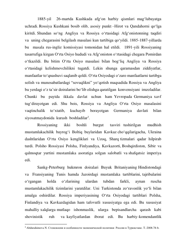 1885-yil  26-martda Kushkada afg‘on harbiy qismlari mag‘lubayatga  
uchradi. Rossiya  Kushkani  bosib  olib,  asosiy  punkt –Hirot  va  Qandahorni  qo‘lga  
kiritdi. Shundan  so‘ng  Angliya  va  Rossiya  o‘rtasidagi  Afg‘onistonning  taqdiri  
va  uning chegarasini belgilash masalasi kun tartibiga qo‘yildi. 1885-1887-yillarda  
bu  masala rus-ingliz komissiyasi tomonidan hal etildi.  1891-yili Rossiyaning 
tasarrufiga kirgan O‘rta Osiyo hududi va Afg‘oniston o‘rtasidagi chegara Pomirdan 
o‘tkazildi. Bu bitim O‘rta Osiyo masalasi bilan bog‘liq Angliya va Rossiya 
o‘rtasidagi kelishmovchilikni tugatdi. Lekin shunga qaramasdan ziddiyatlar, 
manfaatlar to‘qnashuvi saqlanib qoldi. O‘rta Osiyodagi o‘zaro manfaatlarni tartibga 
solish va munosabatlardagi “sovuqlikni” yo‘qotish maqsadida Rossiya va Angliya 
bu yerdagi o‘z ta’sir doiralarini bo‘lib olishga qaratilgan  konvensiyani  imzoladilar.  
Chunki  bu  paytda  ikkala  davlat  uchun  ham Yevropada Germaniya xavf 
tug‘dirayotgan edi. Shu bois, Rossiya va Angliya O‘rta Osiyo masalasini 
vaqtinchalik 
to‘xtatib, 
kuchayib 
borayotgan 
Germaniya 
davlati 
bilan 
siyosatmaydonida  kurash  boshladilar3.   
Rossiyaning  ikki  boshli  burgut  tasviri tushirilgan  mudhish  
mustamlakachilik  bayrog‘i  Boltiq  buylaridan  Kavkaz cho‘qqilarigacha,  Ukraina  
dashtlaridan  O‘rta  Osiyo  kengliklari  va  Uzoq,  Sharq tizmalari  qadar  hilpirab  
turdi.  Polsho  Rossiyasi  Polsha,  Finlyandiya,  Kavkazorti, Boshqirdiston,  Sibir  va  
qalmoqtar  yurtini  mustamlaka  asoratiga  solgan  salobatli  va shafqatsiz  imperiya  
edi.   
Sankg-Peterburg  hukmron  doiralari  Buyuk  Britaniyaning Hindistondagi  
va   Fransiyaning  Tunis  hamda  Jazoirdagi  mustamlaka  tartiblarini, tajribalarini  
o‘rgangan  holda  o‘zlarining  ulardan  tubdan  farkli,  aynan  ruscha 
mustamlakachilik  tizimlarini  yaratdilar.  Uni  Turkistonda  zo‘ravonlik  yo‘li  bilan 
amalga oshirdilar. Rossiya imperiyasining O‘rta Osiyodagi tartiblari Polsha, 
Finlandiya va Kavkazdagidan ham tafovutli xususiyatga ega edi. Bu xususiyat 
mahalliy xalqlarga mutlaqo   ishonmaslik,   ularga   bepisandlarcha   qarash   kabi   
shovinistik   ruh   va kayfiyatlardan  iborat  edi.  Bu  harbiy-komendantlik  
                                                           
3 Abdurahimova N. Стоновлени и особенности экономической политики  России в Туркистане. T.:2008.78-b. 
