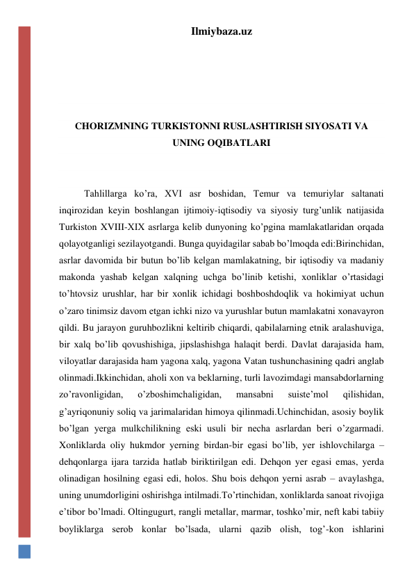 Ilmiybaza.uz 
 
 
 
 
CHORIZMNING TURKISTONNI RUSLASHTIRISH SIYOSATI VA 
UNING OQIBATLARI 
 
 
Tahlillarga ko’ra, XVI asr boshidan, Temur va temuriylar saltanati 
inqirozidan keyin boshlangan ijtimoiy-iqtisodiy va siyosiy turg’unlik natijasida 
Turkiston XVIII-XIX asrlarga kelib dunyoning ko’pgina mamlakatlaridan orqada 
qolayotganligi sezilayotgandi. Bunga quyidagilar sabab bo’lmoqda edi:Birinchidan, 
asrlar davomida bir butun bo’lib kelgan mamlakatning, bir iqtisodiy va madaniy 
makonda yashab kelgan xalqning uchga bo’linib ketishi, xonliklar o’rtasidagi 
to’htovsiz urushlar, har bir xonlik ichidagi boshboshdoqlik va hokimiyat uchun 
o’zaro tinimsiz davom etgan ichki nizo va yurushlar butun mamlakatni xonavayron 
qildi. Bu jarayon guruhbozlikni keltirib chiqardi, qabilalarning etnik aralashuviga, 
bir xalq bo’lib qovushishiga, jipslashishga halaqit berdi. Davlat darajasida ham, 
viloyatlar darajasida ham yagona xalq, yagona Vatan tushunchasining qadri anglab 
olinmadi.Ikkinchidan, aholi xon va beklarning, turli lavozimdagi mansabdorlarning 
zo’ravonligidan, 
o’zboshimchaligidan, 
mansabni 
suiste’mol 
qilishidan, 
g’ayriqonuniy soliq va jarimalaridan himoya qilinmadi.Uchinchidan, asosiy boylik 
bo’lgan yerga mulkchilikning eski usuli bir necha asrlardan beri o’zgarmadi. 
Xonliklarda oliy hukmdor yerning birdan-bir egasi bo’lib, yer ishlovchilarga – 
dehqonlarga ijara tarzida hatlab biriktirilgan edi. Dehqon yer egasi emas, yerda 
olinadigan hosilning egasi edi, holos. Shu bois dehqon yerni asrab – avaylashga, 
uning unumdorligini oshirishga intilmadi.To’rtinchidan, xonliklarda sanoat rivojiga 
e’tibor bo’lmadi. Oltingugurt, rangli metallar, marmar, toshko’mir, neft kabi tabiiy 
boyliklarga serob konlar bo’lsada, ularni qazib olish, tog’-kon ishlarini 
