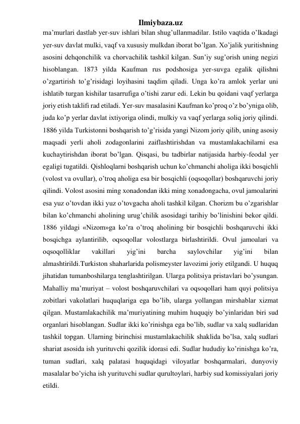 Ilmiybaza.uz 
ma’murlari dastlab yer-suv ishlari bilan shug’ullanmadilar. Istilo vaqtida o’lkadagi 
yer-suv davlat mulki, vaqf va xususiy mulkdan iborat bo’lgan. Xo’jalik yuritishning 
asosini dehqonchilik va chorvachilik tashkil kilgan. Sun’iy sug’orish uning negizi 
hisoblangan. 1873 yilda Kaufman rus podshosiga yer-suvga egalik qilishni 
o’zgartirish to’g’risidagi loyihasini taqdim qiladi. Unga ko’ra amlok yerlar uni 
ishlatib turgan kishilar tasarrufiga o’tishi zarur edi. Lekin bu qoidani vaqf yerlarga 
joriy etish taklifi rad etiladi. Yer-suv masalasini Kaufman ko’proq o’z bo’yniga olib, 
juda ko’p yerlar davlat ixtiyoriga olindi, mulkiy va vaqf yerlarga soliq joriy qilindi. 
1886 yilda Turkistonni boshqarish to’g’risida yangi Nizom joriy qilib, uning asosiy 
maqsadi yerli aholi zodagonlarini zaiflashtirishdan va mustamlakachilarni esa 
kuchaytirishdan iborat bo’lgan. Qisqasi, bu tadbirlar natijasida harbiy-feodal yer 
egaligi tugatildi. Qishloqlarni boshqarish uchun ko’chmanchi aholiga ikki bosqichli 
(volost va ovullar), o’troq aholiga esa bir bosqichli (oqsoqollar) boshqaruvchi joriy 
qilindi. Volost asosini ming xonadondan ikki ming xonadongacha, ovul jamoalarini 
esa yuz o’tovdan ikki yuz o’tovgacha aholi tashkil kilgan. Chorizm bu o’zgarishlar 
bilan ko’chmanchi aholining urug’chilik asosidagi tarihiy bo’linishini bekor qildi. 
1886 yildagi «Nizom»ga ko’ra o’troq aholining bir bosqichli boshqaruvchi ikki 
bosqichga aylantirilib, oqsoqollar volostlarga birlashtirildi. Ovul jamoalari va 
oqsoqolliklar 
vakillari 
yig’ini 
barcha 
saylovchilar 
yig’ini 
bilan 
almashtirildi.Turkiston shaharlarida polismeyster lavozimi joriy etilgandi. U huquq 
jihatidan tumanboshilarga tenglashtirilgan. Ularga politsiya pristavlari bo’ysungan. 
Mahalliy ma’muriyat – volost boshqaruvchilari va oqsoqollari ham quyi politsiya 
zobitlari vakolatlari huquqlariga ega bo’lib, ularga yollangan mirshablar xizmat 
qilgan. Mustamlakachilik ma’muriyatining muhim huquqiy bo’yinlaridan biri sud 
organlari hisoblangan. Sudlar ikki ko’rinishga ega bo’lib, sudlar va xalq sudlaridan 
tashkil topgan. Ularning birinchisi mustamlakachilik shaklida bo’lsa, xalq sudlari 
shariat asosida ish yurituvchi qozilik idorasi edi. Sudlar hududiy ko’rinishga ko’ra, 
tuman sudlari, xalq palatasi huquqidagi viloyatlar boshqarmalari, dunyoviy 
masalalar bo’yicha ish yurituvchi sudlar qurultoylari, harbiy sud komissiyalari joriy 
etildi.  
