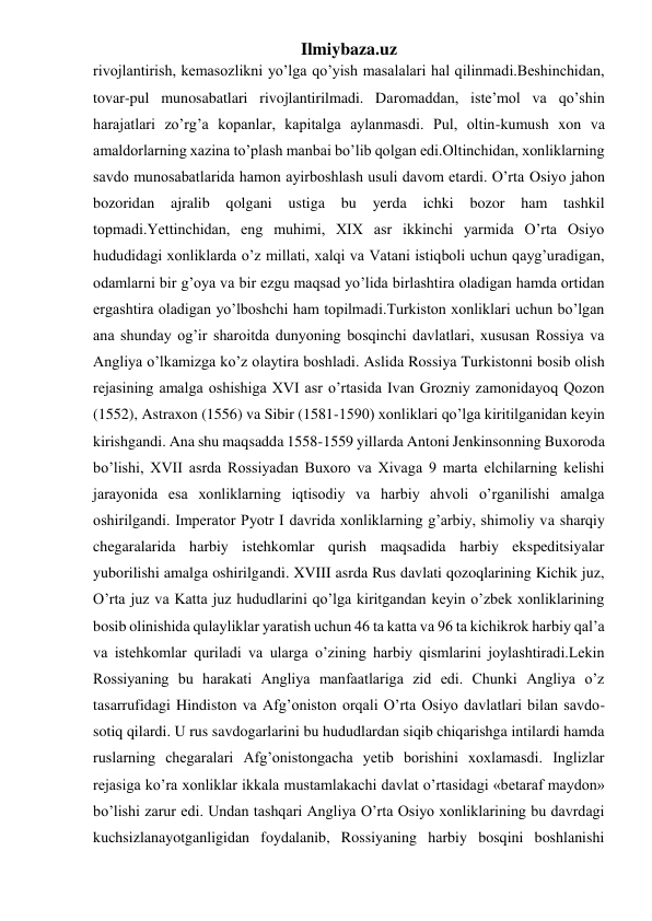 Ilmiybaza.uz 
rivojlantirish, kemasozlikni yo’lga qo’yish masalalari hal qilinmadi.Beshinchidan, 
tovar-pul munosabatlari rivojlantirilmadi. Daromaddan, iste’mol va qo’shin 
harajatlari zo’rg’a kopanlar, kapitalga aylanmasdi. Pul, oltin-kumush xon va 
amaldorlarning xazina to’plash manbai bo’lib qolgan edi.Oltinchidan, xonliklarning 
savdo munosabatlarida hamon ayirboshlash usuli davom etardi. O’rta Osiyo jahon 
bozoridan 
ajralib qolgani 
ustiga 
bu 
yerda 
ichki bozor 
ham 
tashkil 
topmadi.Yettinchidan, eng muhimi, XIX asr ikkinchi yarmida O’rta Osiyo 
hududidagi xonliklarda o’z millati, xalqi va Vatani istiqboli uchun qayg’uradigan, 
odamlarni bir g’oya va bir ezgu maqsad yo’lida birlashtira oladigan hamda ortidan 
ergashtira oladigan yo’lboshchi ham topilmadi.Turkiston xonliklari uchun bo’lgan 
ana shunday og’ir sharoitda dunyoning bosqinchi davlatlari, xususan Rossiya va 
Angliya o’lkamizga ko’z olaytira boshladi. Aslida Rossiya Turkistonni bosib olish 
rejasining amalga oshishiga XVI asr o’rtasida Ivan Grozniy zamonidayoq Qozon 
(1552), Astraxon (1556) va Sibir (1581-1590) xonliklari qo’lga kiritilganidan keyin 
kirishgandi. Ana shu maqsadda 1558-1559 yillarda Antoni Jenkinsonning Buxoroda 
bo’lishi, XVII asrda Rossiyadan Buxoro va Xivaga 9 marta elchilarning kelishi 
jarayonida esa xonliklarning iqtisodiy va harbiy ahvoli o’rganilishi amalga 
oshirilgandi. Imperator Pyotr I davrida xonliklarning g’arbiy, shimoliy va sharqiy 
chegaralarida harbiy istehkomlar qurish maqsadida harbiy ekspeditsiyalar 
yuborilishi amalga oshirilgandi. XVIII asrda Rus davlati qozoqlarining Kichik juz, 
O’rta juz va Katta juz hududlarini qo’lga kiritgandan keyin o’zbek xonliklarining 
bosib olinishida qulayliklar yaratish uchun 46 ta katta va 96 ta kichikrok harbiy qal’a 
va istehkomlar quriladi va ularga o’zining harbiy qismlarini joylashtiradi.Lekin 
Rossiyaning bu harakati Angliya manfaatlariga zid edi. Chunki Angliya o’z 
tasarrufidagi Hindiston va Afg’oniston orqali O’rta Osiyo davlatlari bilan savdo-
sotiq qilardi. U rus savdogarlarini bu hududlardan siqib chiqarishga intilardi hamda 
ruslarning chegaralari Afg’onistongacha yetib borishini xoxlamasdi. Inglizlar 
rejasiga ko’ra xonliklar ikkala mustamlakachi davlat o’rtasidagi «betaraf maydon» 
bo’lishi zarur edi. Undan tashqari Angliya O’rta Osiyo xonliklarining bu davrdagi 
kuchsizlanayotganligidan foydalanib, Rossiyaning harbiy bosqini boshlanishi 
