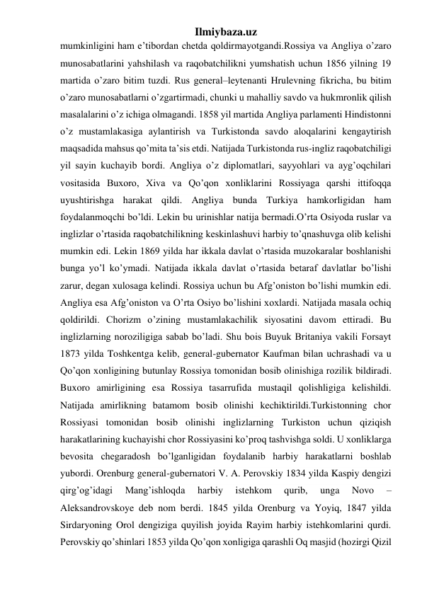 Ilmiybaza.uz 
mumkinligini ham e’tibordan chetda qoldirmayotgandi.Rossiya va Angliya o’zaro 
munosabatlarini yahshilash va raqobatchilikni yumshatish uchun 1856 yilning 19 
martida o’zaro bitim tuzdi. Rus general–leytenanti Hrulevning fikricha, bu bitim 
o’zaro munosabatlarni o’zgartirmadi, chunki u mahalliy savdo va hukmronlik qilish 
masalalarini o’z ichiga olmagandi. 1858 yil martida Angliya parlamenti Hindistonni 
o’z mustamlakasiga aylantirish va Turkistonda savdo aloqalarini kengaytirish 
maqsadida mahsus qo’mita ta’sis etdi. Natijada Turkistonda rus-ingliz raqobatchiligi 
yil sayin kuchayib bordi. Angliya o’z diplomatlari, sayyohlari va ayg’oqchilari 
vositasida Buxoro, Xiva va Qo’qon xonliklarini Rossiyaga qarshi ittifoqqa 
uyushtirishga harakat qildi. Angliya bunda Turkiya hamkorligidan ham 
foydalanmoqchi bo’ldi. Lekin bu urinishlar natija bermadi.O’rta Osiyoda ruslar va 
inglizlar o’rtasida raqobatchilikning keskinlashuvi harbiy to’qnashuvga olib kelishi 
mumkin edi. Lekin 1869 yilda har ikkala davlat o’rtasida muzokaralar boshlanishi 
bunga yo’l ko’ymadi. Natijada ikkala davlat o’rtasida betaraf davlatlar bo’lishi 
zarur, degan xulosaga kelindi. Rossiya uchun bu Afg’oniston bo’lishi mumkin edi. 
Angliya esa Afg’oniston va O’rta Osiyo bo’lishini xoxlardi. Natijada masala ochiq 
qoldirildi. Chorizm o’zining mustamlakachilik siyosatini davom ettiradi. Bu 
inglizlarning noroziligiga sabab bo’ladi. Shu bois Buyuk Britaniya vakili Forsayt 
1873 yilda Toshkentga kelib, general-gubernator Kaufman bilan uchrashadi va u 
Qo’qon xonligining butunlay Rossiya tomonidan bosib olinishiga rozilik bildiradi. 
Buxoro amirligining esa Rossiya tasarrufida mustaqil qolishligiga kelishildi. 
Natijada amirlikning batamom bosib olinishi kechiktirildi.Turkistonning chor 
Rossiyasi tomonidan bosib olinishi inglizlarning Turkiston uchun qiziqish 
harakatlarining kuchayishi chor Rossiyasini ko’proq tashvishga soldi. U xonliklarga 
bevosita chegaradosh bo’lganligidan foydalanib harbiy harakatlarni boshlab 
yubordi. Orenburg general-gubernatori V. A. Perovskiy 1834 yilda Kaspiy dengizi 
qirg’og’idagi 
Mang’ishloqda 
harbiy 
istehkom 
qurib, 
unga 
Novo 
– 
Aleksandrovskoye deb nom berdi. 1845 yilda Orenburg va Yoyiq, 1847 yilda 
Sirdaryoning Orol dengiziga quyilish joyida Rayim harbiy istehkomlarini qurdi. 
Perovskiy qo’shinlari 1853 yilda Qo’qon xonligiga qarashli Oq masjid (hozirgi Qizil 
