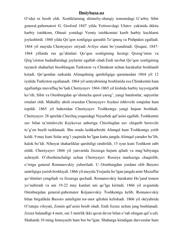 Ilmiybaza.uz 
O’rda) ni bosib oldi. Xonliklarning shimoliy-sharqiy tomonidagi G’arbiy Sibir 
general-gubernatori G. Gosford 1847 yilda Yettisuvdagi Ulutov yakinida ikkita 
harbiy istehkom, Olmati yonidagi Verniy istehkomini kurib harbiy kuchlarni 
joylashtirdi. 1860 yilda Qo’qon xonligiga qarashli To’qmoq va Pishpakni egalladi. 
1864 yil mayida Chernyayev otryadi Avliyo otani bo’ysundiradi. Qisqasi, 1847-
1864 yillarda rus qo’shinlari Qo’qon xonligining hozirgi Qozog’iston va 
Qirg’iziston hududlaridagi joylarini egallab oladi.Endi navbat Qo’qon xonligining 
tayanch shaharlari hisoblangan Turkiston va Chimkent uchun harakatlar boshlanib 
ketadi. Qo’qondan sarkarda Alimqulning qarshiligiga qaramasdan 1864 yil 12 
iyulida Turkiston egallanadi. 1864 yil sentyabrining boshlarida esa Chimkentni ham 
egallashga muvaffaq bo’ladi.Chernyayev 1864-1865 yil kishida harbiy tayyorgarlik 
ko’rib, Sibir va Orenburgdan qo’shimcha qurol-yarog’, yangi batalonlar, sapyorlar 
rotalari oldi. Mahalliy aholi orasidan Chernyayev foydasi ishlovchi sotqinlar ham 
topildi. 1865 yil bahoridan Chernyayev Toshkentga yangi hujum boshladi. 
Chernyayev 28 aprelda Chirchiq yoqasidagi Niyazbek qal’asini egallab, Toshkentni 
suv bilan ta’minlovchi Kaykovuz anhoriga Chirchiqdan suv chiqarib beruvchi 
to’g’on buzib tashlanadi. Shu orada lashkarboshi Alimqul ham Toshkentga yetib 
keldi. 9 may kuni Solar arig’i yaqinida bo’lgan katta jangda Alimqul yarador bo’lib, 
halok bo’ldi. Nihoyat shaharliklar qarshiligi sindirildi, 15 iyun kuni Toshkent zabt 
etildi. Chernyayev 1866 yil yanvarida Jizzaxga hujum qiladi va mag’lubiyatga 
uchraydi. O’zboshimchaligi uchun Chernyayev Rossiya markaziga chaqirilib, 
o’rniga general Romanovskiy yuboriladi. U Orenburgdan yordam olib Buxoro 
amirligiga yurish boshlaydi. 1866 yil mayida Yerjarda bo’lgan jangda amir Muzaffar 
qo’shinlari yengiladi va Jizzaxga qochadi. Romanovskiy harakatni Ho’jand tomon 
yo’naltiradi va uni 19-22 may kunlari uni qo’lga kiritadi. 1866 yil avgustida 
Orenburgdan general-gubernator Krijanovskiy Toshkentga kelib, Romanovskiy 
bilan birgalikda Buxoro amirligini tor-mor qilishni kelishadi. 1866 yil oktyabrida 
O’ratepa viloyati, Zomin qal’asini bosib oladi. Endi Jizzax uchun jang boshlanadi. 
Jizzax balandligi 4 metr, eni 3 metrlik ikki qavat devor bilan o’rab olingan qal’a edi. 
Shaharda 10 ming himoyachi ham bor bo’lgan. Shaharga kiradigan darvozalar ham 
