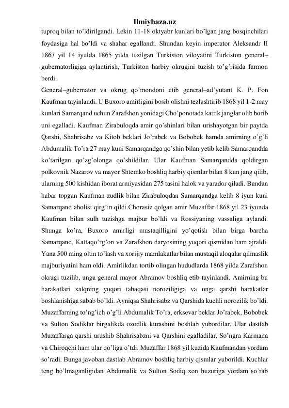 Ilmiybaza.uz 
tuproq bilan to’ldirilgandi. Lekin 11-18 oktyabr kunlari bo’lgan jang bosqinchilari 
foydasiga hal bo’ldi va shahar egallandi. Shundan keyin imperator Aleksandr II 
1867 yil 14 iyulda 1865 yilda tuzilgan Turkiston viloyatini Turkiston general–
gubernatorligiga aylantirish, Turkiston harbiy okrugini tuzish to’g’risida farmon 
berdi. 
General–gubernator va okrug qo’mondoni etib general–ad’yutant K. P. Fon 
Kaufman tayinlandi. U Buxoro amirligini bosib olishni tezlashtirib 1868 yil 1-2 may 
kunlari Samarqand uchun Zarafshon yonidagi Cho’ponotada kattik janglar olib borib 
uni egalladi. Kaufman Zirabuloqda amir qo’shinlari bilan urishayotgan bir paytda 
Qarshi, Shahrisabz va Kitob beklari Jo’rabek va Bobobek hamda amirning o’g’li 
Abdumalik To’ra 27 may kuni Samarqandga qo’shin bilan yetib kelib Samarqandda 
ko’tarilgan qo’zg’olonga qo’shildilar. Ular Kaufman Samarqandda qoldirgan 
polkovnik Nazarov va mayor Shtemko boshliq harbiy qismlar bilan 8 kun jang qilib, 
ularning 500 kishidan iborat armiyasidan 275 tasini halok va yarador qiladi. Bundan 
habar topgan Kaufman zudlik bilan Zirabuloqdan Samarqandga kelib 8 iyun kuni 
Samarqand aholisi qirg’in qildi.Chorasiz qolgan amir Muzaffar 1868 yil 23 iyunda 
Kaufman bilan sulh tuzishga majbur bo’ldi va Rossiyaning vassaliga aylandi. 
Shunga ko’ra, Buxoro amirligi mustaqilligini yo’qotish bilan birga barcha 
Samarqand, Kattaqo’rg’on va Zarafshon daryosining yuqori qismidan ham ajraldi. 
Yana 500 ming oltin to’lash va xorijiy mamlakatlar bilan mustaqil aloqalar qilmaslik 
majburiyatini ham oldi. Amirlikdan tortib olingan hududlarda 1868 yilda Zarafshon 
okrugi tuzilib, unga general mayor Abramov boshliq etib tayinlandi. Amirning bu 
harakatlari xalqning yuqori tabaqasi noroziligiga va unga qarshi harakatlar 
boshlanishiga sabab bo’ldi. Ayniqsa Shahrisabz va Qarshida kuchli norozilik bo’ldi. 
Muzaffarning to’ng’ich o’g’li Abdumalik To’ra, erksevar beklar Jo’rabek, Bobobek 
va Sulton Sodiklar birgalikda ozodlik kurashini boshlab yubordilar. Ular dastlab 
Muzaffarga qarshi urushib Shahrisabzni va Qarshini egalladilar. So’ngra Karmana 
va Chiroqchi ham ular qo’liga o’tdi. Muzaffar 1868 yil kuzida Kaufmandan yordam 
so’radi. Bunga javoban dastlab Abramov boshliq harbiy qismlar yuborildi. Kuchlar 
teng bo’lmaganligidan Abdumalik va Sulton Sodiq xon huzuriga yordam so’rab 
