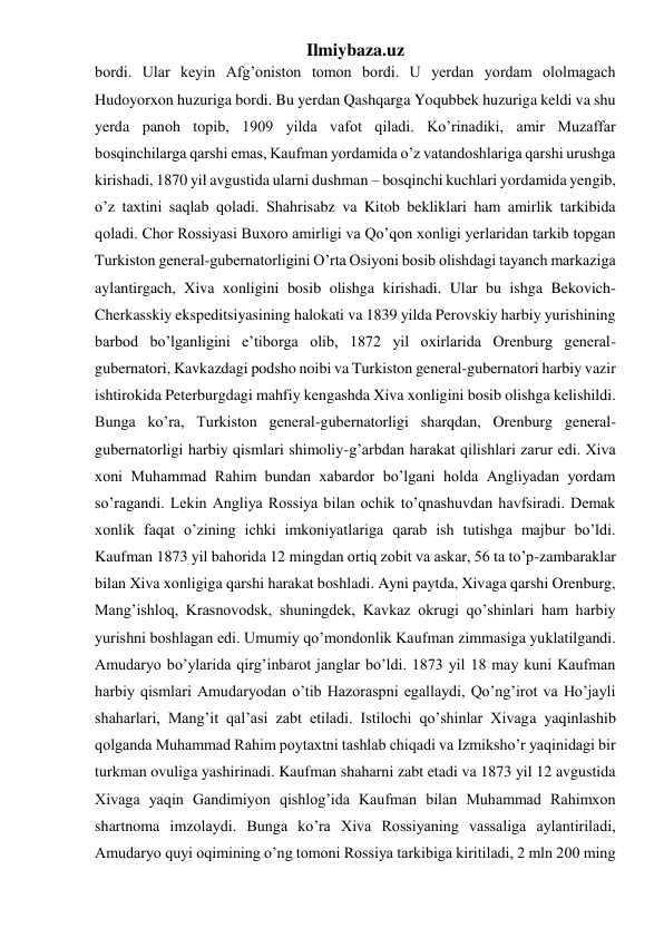 Ilmiybaza.uz 
bordi. Ular keyin Afg’oniston tomon bordi. U yerdan yordam ololmagach 
Hudoyorxon huzuriga bordi. Bu yerdan Qashqarga Yoqubbek huzuriga keldi va shu 
yerda panoh topib, 1909 yilda vafot qiladi. Ko’rinadiki, amir Muzaffar 
bosqinchilarga qarshi emas, Kaufman yordamida o’z vatandoshlariga qarshi urushga 
kirishadi, 1870 yil avgustida ularni dushman – bosqinchi kuchlari yordamida yengib, 
o’z taxtini saqlab qoladi. Shahrisabz va Kitob bekliklari ham amirlik tarkibida 
qoladi. Chor Rossiyasi Buxoro amirligi va Qo’qon xonligi yerlaridan tarkib topgan 
Turkiston general-gubernatorligini O’rta Osiyoni bosib olishdagi tayanch markaziga 
aylantirgach, Xiva xonligini bosib olishga kirishadi. Ular bu ishga Bekovich-
Cherkasskiy ekspeditsiyasining halokati va 1839 yilda Perovskiy harbiy yurishining 
barbod bo’lganligini e’tiborga olib, 1872 yil oxirlarida Orenburg general-
gubernatori, Kavkazdagi podsho noibi va Turkiston general-gubernatori harbiy vazir 
ishtirokida Peterburgdagi mahfiy kengashda Xiva xonligini bosib olishga kelishildi. 
Bunga ko’ra, Turkiston general-gubernatorligi sharqdan, Orenburg general-
gubernatorligi harbiy qismlari shimoliy-g’arbdan harakat qilishlari zarur edi. Xiva 
xoni Muhammad Rahim bundan xabardor bo’lgani holda Angliyadan yordam 
so’ragandi. Lekin Angliya Rossiya bilan ochik to’qnashuvdan havfsiradi. Demak 
xonlik faqat o’zining ichki imkoniyatlariga qarab ish tutishga majbur bo’ldi. 
Kaufman 1873 yil bahorida 12 mingdan ortiq zobit va askar, 56 ta to’p-zambaraklar 
bilan Xiva xonligiga qarshi harakat boshladi. Ayni paytda, Xivaga qarshi Orenburg, 
Mang’ishloq, Krasnovodsk, shuningdek, Kavkaz okrugi qo’shinlari ham harbiy 
yurishni boshlagan edi. Umumiy qo’mondonlik Kaufman zimmasiga yuklatilgandi. 
Amudaryo bo’ylarida qirg’inbarot janglar bo’ldi. 1873 yil 18 may kuni Kaufman 
harbiy qismlari Amudaryodan o’tib Hazoraspni egallaydi, Qo’ng’irot va Ho’jayli 
shaharlari, Mang’it qal’asi zabt etiladi. Istilochi qo’shinlar Xivaga yaqinlashib 
qolganda Muhammad Rahim poytaxtni tashlab chiqadi va Izmiksho’r yaqinidagi bir 
turkman ovuliga yashirinadi. Kaufman shaharni zabt etadi va 1873 yil 12 avgustida 
Xivaga yaqin Gandimiyon qishlog’ida Kaufman bilan Muhammad Rahimxon 
shartnoma imzolaydi. Bunga ko’ra Xiva Rossiyaning vassaliga aylantiriladi, 
Amudaryo quyi oqimining o’ng tomoni Rossiya tarkibiga kiritiladi, 2 mln 200 ming 
