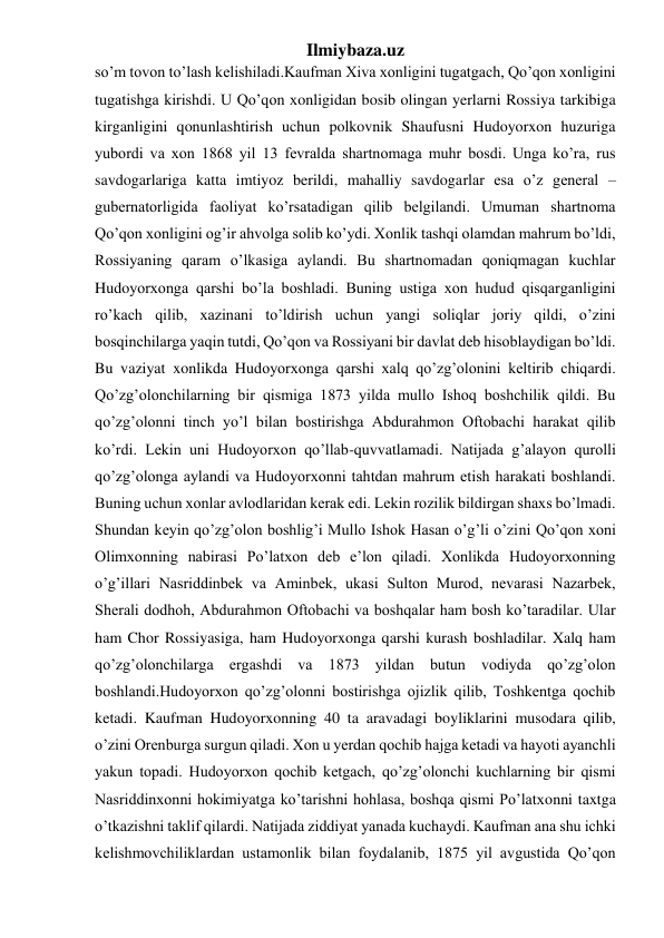 Ilmiybaza.uz 
so’m tovon to’lash kelishiladi.Kaufman Xiva xonligini tugatgach, Qo’qon xonligini 
tugatishga kirishdi. U Qo’qon xonligidan bosib olingan yerlarni Rossiya tarkibiga 
kirganligini qonunlashtirish uchun polkovnik Shaufusni Hudoyorxon huzuriga 
yubordi va xon 1868 yil 13 fevralda shartnomaga muhr bosdi. Unga ko’ra, rus 
savdogarlariga katta imtiyoz berildi, mahalliy savdogarlar esa o’z general – 
gubernatorligida faoliyat ko’rsatadigan qilib belgilandi. Umuman shartnoma 
Qo’qon xonligini og’ir ahvolga solib ko’ydi. Xonlik tashqi olamdan mahrum bo’ldi, 
Rossiyaning qaram o’lkasiga aylandi. Bu shartnomadan qoniqmagan kuchlar 
Hudoyorxonga qarshi bo’la boshladi. Buning ustiga xon hudud qisqarganligini 
ro’kach qilib, xazinani to’ldirish uchun yangi soliqlar joriy qildi, o’zini 
bosqinchilarga yaqin tutdi, Qo’qon va Rossiyani bir davlat deb hisoblaydigan bo’ldi. 
Bu vaziyat xonlikda Hudoyorxonga qarshi xalq qo’zg’olonini keltirib chiqardi. 
Qo’zg’olonchilarning bir qismiga 1873 yilda mullo Ishoq boshchilik qildi. Bu 
qo’zg’olonni tinch yo’l bilan bostirishga Abdurahmon Oftobachi harakat qilib 
ko’rdi. Lekin uni Hudoyorxon qo’llab-quvvatlamadi. Natijada g’alayon qurolli 
qo’zg’olonga aylandi va Hudoyorxonni tahtdan mahrum etish harakati boshlandi. 
Buning uchun xonlar avlodlaridan kerak edi. Lekin rozilik bildirgan shaxs bo’lmadi. 
Shundan keyin qo’zg’olon boshlig’i Mullo Ishok Hasan o’g’li o’zini Qo’qon xoni 
Olimxonning nabirasi Po’latxon deb e’lon qiladi. Xonlikda Hudoyorxonning 
o’g’illari Nasriddinbek va Aminbek, ukasi Sulton Murod, nevarasi Nazarbek, 
Sherali dodhoh, Abdurahmon Oftobachi va boshqalar ham bosh ko’taradilar. Ular 
ham Chor Rossiyasiga, ham Hudoyorxonga qarshi kurash boshladilar. Xalq ham 
qo’zg’olonchilarga ergashdi va 1873 yildan butun vodiyda qo’zg’olon 
boshlandi.Hudoyorxon qo’zg’olonni bostirishga ojizlik qilib, Toshkentga qochib 
ketadi. Kaufman Hudoyorxonning 40 ta aravadagi boyliklarini musodara qilib, 
o’zini Orenburga surgun qiladi. Xon u yerdan qochib hajga ketadi va hayoti ayanchli 
yakun topadi. Hudoyorxon qochib ketgach, qo’zg’olonchi kuchlarning bir qismi 
Nasriddinxonni hokimiyatga ko’tarishni hohlasa, boshqa qismi Po’latxonni taxtga 
o’tkazishni taklif qilardi. Natijada ziddiyat yanada kuchaydi. Kaufman ana shu ichki 
kelishmovchiliklardan ustamonlik bilan foydalanib, 1875 yil avgustida Qo’qon 
