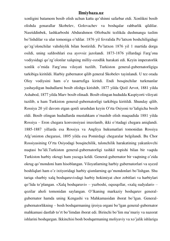 Ilmiybaza.uz 
xonligini batamom bosib olish uchun katta qo’shinni safarbar etdi. Xonlikni bosib 
olishda genarallar Skobelev, Golovachev va boshqalar rahbarlik qildilar. 
Nasriddinbek, lashkarboshi Abdurahmon Oftobachi tezlikda dushmanga taslim 
bo’lishdilar va ular tomoniga o’tdilar. 1876 yil fevralida Po’latxon boshchiligidagi 
qo’zg’olonchilar vahshiylik bilan bostirildi. Po’latxon 1876 yil 1 martida dorga 
osildi, uning safdoshlari esa ayovsiz jazolandi. 1873-1876 yillardagi Farg’ona 
vodiysidagi qo’zg’olonlar xalqning milliy-ozodlik harakati edi. Keyin imperatorlik 
xonlik o’rnida Farg’ona viloyati tuzilib, Turkiston general-gubernatorligiga 
tarkibiga kiritildi. Harbiy gubernator qilib general Skobelev tayinlandi. U tez orada 
Oloy vodiysini ham o’z tasarrufiga kiritdi. Endi bosqinchilar turkmanlar 
yashaydigan hududlarni bosib olishga kirishib, 1877 yilda Qizil Arvot, 1881 yilda 
Ashabod, 1877 yilda Marv bosib olinadi. Bosib olingan hududda Kaspiyorti viloyati 
tuzilib, u ham Turkiston general-gubernatorligi tarkibiga kiritildi. Shunday qilib, 
Rossiya 20 yil davom etgan qonli urushdan keyin O’rta Osiyoni to’laligicha bosib 
oldi. Bosib olingan hududlarda mustahkam o’rnashib olish maqsadida 1881 yilda 
Rossiya – Eron chegara konvensiyasi imzolanib, ikki o’rtadagi chegara aniqlandi. 
1885-1887 yillarda esa Rossiya va Angliya hukumatlari tomonidan Rossiya 
Afg’oniston chegarasi, 1895 yilda esa Pomirdagi chegaralar belgilandi. Bu Chor 
Rossiyasining O’rta Osiyodagi bosqinchilik, talonchilik harakatining yakunlovchi 
nuqtasi bo’ldi.Turkiston general-gubernatorligi tashkil topishi bilan bir vaqtda 
Turkiston harbiy okrugi ham yuzaga keldi. General-gubernator bir vaqtning o’zida 
okrug qo’mondoni ham hisoblangan. Viloyatlarning harbiy gubernatorlari va uyezd 
boshliqlari ham o’z ixtiyoridagi harbiy qismlarning qo’mondonlari bo’lishgan. Shu 
tariqa «harbiy xalq boshqaruvi»dagi harbiy hokimiyat chor zobitlari va harbiylari 
qo’lida to’plangan. «Xalq boshqaruvi» – yuzboshi, oqsoqollar, «xalq sudyalari» – 
qozilar aholi tomonidan saylangan. O’lkaning markaziy boshqaruv general-
gubernator hamda uning Kengashi va Mahkamasidan iborat bo’lgan. General-
gubernatorlikning – bosh boshqarmaning ijroiya organi bo’lgan general-gubernator 
mahkamasi dastlab to’rt bo’limdan iborat edi. Birinchi bo’lim ma’muriy va nazorat 
ishlarini boshqargan. Ikkinchisi bosh boshqarmaning moliyaviy va xo’jalik ishlariga 
