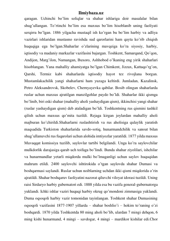 Ilmiybaza.uz 
qaragan. Uchinchi bo’lim soliqlar va shahar ishlariga doir masalalar bilan 
shug’ullangan. To’rtinchi bo’lim esa maxsus bo’lim hisoblanib uning faoliyati 
serqirra bo’lgan. 1886 yilgacha mustaqil ish ko’rgan bu bo’lim harbiy va adliya 
vazirlari ishlaridan mustasno ravishda sud qarorlarini ham qayta ko’rib chiqish 
huquqiga ega bo’lgan.Shaharlar o’zlarining mavqeiga ko’ra siyosiy, harbiy, 
iqtisodiy va madaniy markazlar vazifasini bajargan. Toshkent, Samarqand, Qo’qon, 
Andijon, Marg’ilon, Namangan, Buxoro, Ashhobod o’lkaning eng yirik shaharlari 
hisoblangan. Yana mahalliy ahamiyatga bo’lgan Chimkent, Jizzax, Kattaqo’rg’on, 
Qarshi, Termiz kabi shaharlarda iqtisodiy hayot tez rivojlana borgan. 
Mustamlakachilik yangi shaharlarni ham yuzaga keltirdi. Jumladan, Kazalinsk, 
Petro Aleksandrovsk, Skobelev, Chernyayevka qabilar. Bosib olingan shaharlarda 
ruslar uchun maxsus ajratilgan manzilgohlar paydo bo’ldi. Shaharlar ikki qismga 
bo’linib, biri eski shahar (mahalliy aholi yashaydigan qism), ikkinchisi yangi shahar 
(ruslar yashaydigan qism) deb ataladigan bo’ldi. Toshkentning rus qismini tashkil 
qilish uchun maxsus qo’mita tuzildi. Rejaga kirgan joylardan mahalliy aholi 
majburan ko’chirildi.Shaharlarni ruslashtirish va rus aholisiga qulaylik yaratish 
maqsadida Turkiston shaharlarida savdo-sotiq, hunarmandchilik va sanoat bilan 
shug’ullanuvchi rus fuqarolari uchun alohida imtiyozlar yaratildi. 1877 yilda maxsus 
Muvaqqat komissiya tuzilib, saylovlar tartibi belgilandi. Unga ko’ra saylovchilar 
mulkdorlik darajasiga qarab uch toifaga bo’lindi. Bunda shahar ziyolilari, ishchilar 
va hunarmandlar yetarli miqdorda mulki bo’lmaganligi uchun saylov huquqidan 
mahrum etildi. 2400 saylovchi ishtirokida o’tgan saylovda shahar Dumasi va 
boshqarmasi saylandi. Ruslar uchun noiblarning uchdan ikki qismi miqdorida o’rin 
ajratildi. Shahar boshqaruv faoliyatini nazorat qiluvchi viloyat idorasi tuzildi. Uning 
raisi Sirdaryo harbiy gubernatori edi. 1888 yilda esa bu vazifa general-gubernatorga 
yuklandi. Ichki ishlar vaziri huquqi harbiy okrug qo’mondoni zimmasiga yuklandi. 
Duma oqsoqoli harbiy vazir tomonidan tayinlangan. Toshkent shahar Dumasining 
oqsoqoli vazifasini 1877-1907 yillarda – shahar boshlio’i – hokim to’raning o’zi 
boshqardi. 1870 yilda Toshkentda 80 ming aholi bo’lib, ulardan 7 mingi dehqon, 6 
ming kishi hunarmand, 4 mingi – savdogar, 4 mingi – mardikor kishilar edi.Chor 
