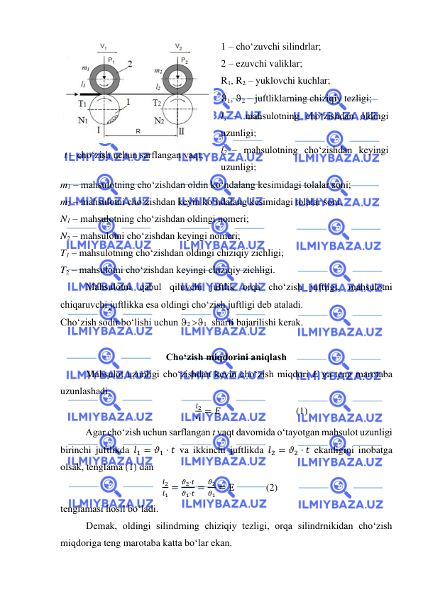  
 
 
t – cho‘zish uchun sarflangan vaqt; 
1 – cho‘zuvchi silindrlar;  
2 – ezuvchi valiklar; 
R1, R2 – yuklovchi kuchlar; 
1, 2 – juftliklarning chiziqiy tezligi;  
l1 – mahsulotning cho‘zishdan oldingi 
uzunligi;  
l2 – mahsulotning cho‘zishdan keyingi 
uzunligi;  
m1 – mahsulotning cho‘zishdan oldin ko‘ndalang kesimidagi tolalar soni; 
m2 – mahsulotni cho‘zishdan keyin ko‘ndalang kesimidagi tolalar soni. 
N1 – mahsulotning cho‘zishdan oldingi nomeri; 
N2 – mahsulotni cho‘zishdan keyingi nomeri;  
T1 – mahsulotning cho‘zishdan oldingi chiziqiy zichligi; 
T2 – mahsulotni cho‘zishdan keyingi chiziqiy zichligi.  
Mahsulotni qabul qiluvchi juftlik orqa cho‘zish juftligi, mahsulotni 
chiqaruvchi juftlikka esa oldingi cho‘zish juftligi deb ataladi. 
Cho‘zish sodir bo‘lishi uchun 2 1  sharti bajarilishi kerak. 
 
Cho‘zish miqdorini aniqlash   
Mahsulot uzunligi cho‘zishdan keyin cho‘zish miqdori E ga teng marotaba 
uzunlashadi.  
𝑙2
𝑙1 = 𝐸  
 
 
(1) 
 
Agar cho‘zish uchun sarflangan t vaqt davomida o‘tayotgan mahsulot uzunligi 
birinchi juftlikda 𝑙1 = 𝜗1 ⋅ 𝑡 va ikkinchi juftlikda 𝑙2 = 𝜗2 ⋅ 𝑡 ekanligini inobatga 
olsak, tenglama (1) dan 
                                         
𝑙2
𝑙1 =
𝜗2⋅𝑡
𝜗1⋅𝑡 =
𝜗2
𝜗1 = Е             (2) 
tenglamasi hosil bo‘ladi.  
Demak, oldingi silindrning chiziqiy tezligi, orqa silindrnikidan cho‘zish 
miqdoriga teng marotaba katta bo‘lar ekan.  
