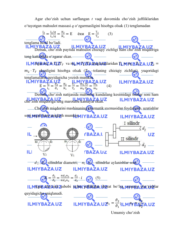  
 
Agar cho‘zish uchun sarflangan t vaqt davomida cho‘zish juftliklaridan 
o‘tayotgan mahsulot massasi q o‘zgarmasligini hisobga olsak (1) tenglamadan  
                  
𝑙2
𝑙1 =
𝑙2/𝑞
𝑙1/𝑞 =
𝑁2
𝑁1 = Е    ёки   Е =
Т1
Т2         (3)  
tenglama hosil bo‘ladi.  
Demak, cho‘zish paytida mahsulot chiziqiy zichligi ham cho‘zish miqdoriga 
teng kattalikda o‘zgarar ekan.  
Agar 𝑚1 = 𝑇1/𝑇𝛵  va 𝑚2 = 𝑇2/𝑇𝛵 tenglamalaridan 𝑇1 = 𝑚1 ⋅ 𝑇𝑇;          𝑇2 =
𝑚2 ⋅ 𝑇𝑇 ekanligini hisobga olsak (TT –tolaning chiziqiy zichligi), yuqoridagi 
tenglamalarni quyidagicha yozish mumkin. 
               Е =
𝑙2
𝑙1 =
𝜗2
𝜗1 =
𝑁2
𝑁1 =
𝑇1
𝑇2 =
𝑚1⋅𝑇𝑇
𝑚2⋅𝑇𝑇 =
𝑚1
𝑚2 
 (4) 
Demak, cho‘zish natijasida mahsulot kundalang kesimidagi tolalar soni ham 
cho‘zish miqdoriga teng marotaba kamayar ekan.  
Cho‘zish miqdorini mashinaning kinematik sxemasidan foydalanib, uzatishlar 
soni orqali ham aniqlash mumkin.  
 
 
 
  
d 2 , d1 –silindrlar diametri;    n2 , n1 – silindrlar aylanishlar soni. 
 
Е =
𝜗1
𝜗2 =
𝜋𝑑1𝑛1
𝜋𝑑2𝑛2 =
𝑑1
𝑑2 ⋅ 𝑖  
(5) 
Agar cho‘zish asbobi uchta juftlikdan iborat bo‘lsa, xususiy cho‘zishlar 
quyidagicha aniqlanadi.  
 
е1 = 𝜗2
𝜗1
;  
е1 = 𝜗3
𝜗2
; 
Umumiy cho‘zish 
 
