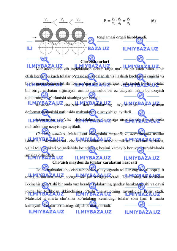  
 
 
Е =
𝜗2
𝜗1 ⋅
𝜗3
𝜗2 =
𝜗3
𝜗1                    (6) 
 
tenglamasi orqali hisoblanadi. 
Cho‘zish turlari  
 
Mahsulotni cho‘zib ingichkalash uchun unga ma’lum bir kuch bilan ta’sir 
etish kerak, bu kuch tolalar o‘rtasidagi ishqalanish va ilashish kuchlarini engishi va 
bir-biriga nisbatan siljitishi lozim. Agar cho‘zish darajasi juda kichik bo‘lsa, tolalar 
bir biriga nisbatan siljimaydi, ammo mahsulot bir oz uzayadi, lekin bu uzayish 
tolalarning to‘g‘irlanishi xisobiga yuz beradi.  
 
Birinchi 
tur 
cho‘zish 
deb 
tolalarning 
to‘g‘rilanishi 
va 
qisman 
deformatsiyalanishi natijasida mahsulotning uzayishiga aytiladi.  
 
Ikkinchi tur cho‘zish  deb tolalarning bir-biriga nisbatan siljishi natijasida 
mahsulotning uzayishiga aytiladi.   
 
Cho‘zish usullari. Mahsulotni cho‘zishda mexanik va aerodinamik usullar 
ishlatiladi. Mexanik usul - cho‘zish asboblarda, aerodinamik usul esa konfuzorlarda, 
ya’ni tola harakati yo‘nalishida ko‘ndalang kesimi kamayib boruvchi turubkalarda 
amalga oshiriladi. 
Cho‘zish maydonida tolalar xarakatini nazorati  
Tolali mahsulot cho‘zish asbobidan o‘tayotganda tolalar eng avval orqa juft 
tezligida harakatlanadi, so‘ngra old juft tezligiga o‘tadi. Tolalarning bir tezlikdan 
ikkinchisiga o‘tishi bir onda yuz beradi. Tolalarning qanday harakat qilishi va qaysi 
joyda bir tezlikdan ikkinchisiga o‘tishi mahsulotning ravonligiga ta’sir etadi. 
Mahsulot E marta cho‘zilsa ko‘ndalang kesimdagi tolalar soni ham E marta 
kamayadi. Tolalar o‘rtasidagi siljish E marta ortadi.  
