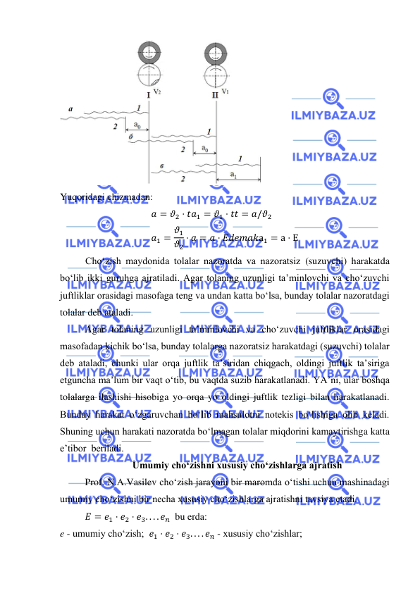  
 
 
Yuqoridagi chizmadan: 
𝑎 = 𝜗2 ⋅ 𝑡𝑎1 = 𝜗1 ⋅ 𝑡𝑡 = 𝑎/𝜗2 
𝑎1 = 𝜗1
𝜗2
⋅ 𝑎 = 𝑎 ⋅ 𝐸𝑑𝑒𝑚𝑎𝑘а1 = а ⋅ Е 
Cho‘zish maydonida tolalar nazoratda va nazoratsiz (suzuvchi) harakatda 
bo‘lib ikki guruhga ajratiladi. Agar tolaning uzunligi ta’minlovchi va cho‘zuvchi 
juftliklar orasidagi masofaga teng va undan katta bo‘lsa, bunday tolalar nazoratdagi 
tolalar deb ataladi. 
 
Agar tolaning uzunligi ta’minlovchi va cho‘zuvchi juftliklar orasidagi 
masofadan kichik bo‘lsa, bunday tolalarga nazoratsiz harakatdagi (suzuvchi) tolalar 
deb ataladi, chunki ular orqa juftlik ta’siridan chiqgach, oldingi juftlik ta’siriga 
etguncha ma’lum bir vaqt o‘tib, bu vaqtda suzib harakatlanadi. YA’ni, ular boshqa 
tolalarga ilashishi hisobiga yo orqa yo oldingi juftlik tezligi bilan harakatlanadi. 
Bunday harakat o‘zgaruvchan bo‘lib mahsulotni notekis bo‘lishiga olib keladi. 
Shuning uchun harakati nazoratda bo‘lmagan tolalar miqdorini kamaytirishga katta 
e’tibor  beriladi.  
Umumiy cho‘zishni xususiy cho‘zishlarga ajratish  
 
Prof. N.A.Vasilev cho‘zish jarayoni bir maromda o‘tishi uchun mashinadagi 
umumiy cho‘zishni bir necha xususiy cho‘zishlarga ajratishni tavsiya etadi.  
𝐸 = 𝑒1 ⋅ 𝑒2 ⋅ 𝑒3. . . . 𝑒𝑛  bu erda:  
e - umumiy cho‘zish;  𝑒1 ⋅ 𝑒2 ⋅ 𝑒3. . . . 𝑒𝑛 - xususiy cho‘zishlar;  
