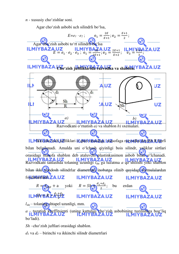  
 
n - xususiy cho‘zishlar soni.   
 
Agar cho‘zish asbobi uch silindrli bo‘lsa,  
E=e1  e2 ; 
е1 =
2𝐸
𝐸+1 ; е2 =
𝐸+1
2 ; 
  Agar cho‘zish asbobi to‘rt silindrli bo‘lsa 
𝐸 = 𝑒1 ⋅ 𝑒2 ⋅ 𝑒3 ;  е1 =
3𝐸
2𝐸+1 ; е2 =
2𝐸+1
𝐸+2 ; 
е3 =
𝐸+1
3 ; 
 
Cho‘zish juftliklarida razvodka va shablon. 
 
a) 
 
b) 
Razvodkani o‘rnatish a) va shablon b) sxemalari. 
 
 
Ikki cho‘zish juftliklari o‘qlari orasidagi  masofaga razvodka deyilib R harfi 
bilan belgilanadi. Amalda uni o‘lchash qiyinligi bois silindr, valiklar sirtlari 
orasidagi masofa shablon deb ataluvchi plastinkasimon asbob bilan o‘lchanadi. 
Razvodkani tanlashda tolaning uzunligi lsht ga tuzatma a qo‘shilishi yoki shablon 
bilan ikki yondosh silindrlar diametrlari inobatga olinib quyidagi formulalardan 
foydalaniladi.  
𝑅 = ℓ𝑠ℎ𝑡 + а 
yoki 
𝑅 = 𝑆ℎ +
𝑑1+𝑑2
2
;     bu 
erdan 
 
 
 
 
   
𝑆ℎ = 𝑅 −
𝑑1+𝑑2
2
   
lsht – tolaning shtapel uzunligi, mm. 
a – tuzatish koeffitsienti (uning kattaligi cho‘zish asbobining tuzilishiga bog‘liq  
bo‘ladi). 
Sh –cho‘zish juftlari orasidagi shablon.  
d1 va d2 – birinchi va ikkinchi silindr diametrlari   
