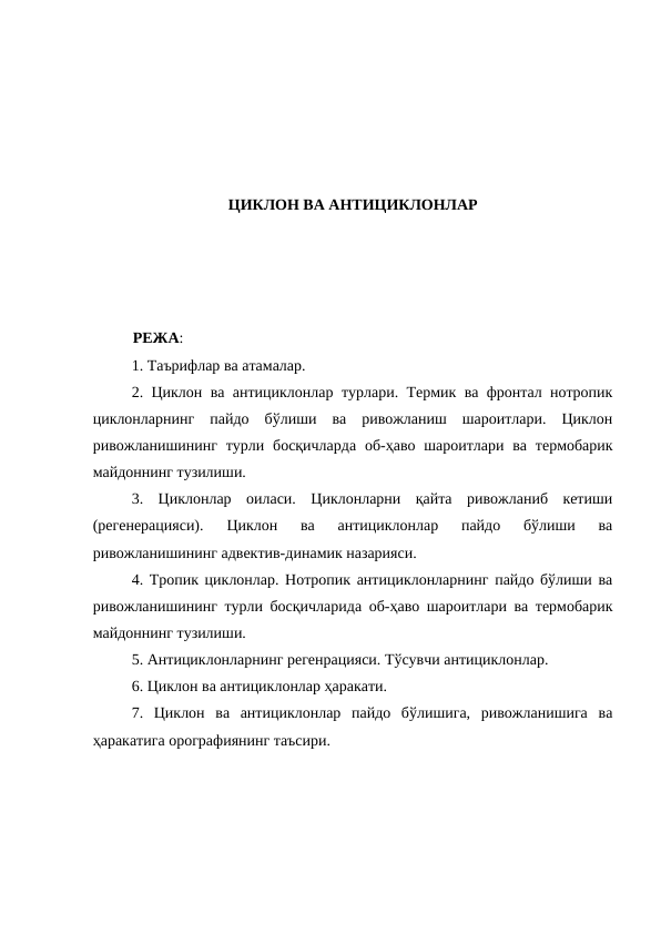 ЦИКЛОН ВА АНТИЦИКЛОНЛАР
РЕЖА:
1. Таърифлар ва атамалар. 
2. Циклон ва антициклонлар турлари. Термик ва фронтал нотропик
циклонларнинг  пайдо  бўлиши  ва  ривожланиш  шароитлари.  Циклон
ривожланишининг турли босқичларда  об-ҳаво шароитлари ва термобарик
майдоннинг тузилиши.
3.  Циклонлар  оиласи.  Циклонларни  қайта  ривожланиб  кетиши
(регенерацияси).  Циклон  ва  антициклонлар  пайдо  бўлиши  ва
ривожланишининг адвектив-динамик назарияси. 
4. Тропик циклонлар. Нотропик антициклонларнинг пайдо бўлиши ва
ривожланишининг турли босқичларида об-ҳаво шароитлари ва термобарик
майдоннинг тузилиши. 
5. Антициклонларнинг регенрацияси. Тўсувчи антициклонлар.
6. Циклон ва антициклонлар ҳаракати. 
7.  Циклон  ва  антициклонлар  пайдо  бўлишига,  ривожланишига  ва
ҳаракатига орографиянинг таъсири.
