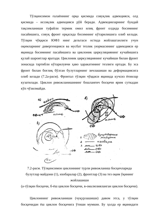 Тўлқинсимон  ғалаённинг  орқа  қисмида  совуқлик  адвекцияси,  олд
қисмида  –  иссиқлик  адвекцияси  рўй  беради.  Адвекцияларнинг  бундай
тақсимланиши  туфайли  термик  омил  илиқ  фронт  олдида  босимнинг
пасайишига, совуқ фронт орқасида босимнинг кўтарилишига олиб келади.
Тўлқин  чўққиси  ЮФЗ  нинг  дельтаси  остида  жойлашганлиги  учун
оқимларнинг дивергенцияси ва мусбат тезлик уюрмасининг адвекцияси ер
яқинида босимнинг пасайишига ва циклоник циркуляциянинг кучайишига
қулай шароитлар яратади. Циклоник циркуляциянинг кучайиши билан фронт
зонасида тартибли кўтарилувчи ҳаво ҳаракатининг тезлиги ортади. Бу эса
фронт билан боғлиқ бўлган булутларнинг зичлашиши ва деформациясига
олиб келади (7.2а-расм). Фронтал тўлқин чўққиси яқинида кучсиз ёғинлар
кузатилади. Циклон ривожланишининг бошланғич босқичи ярим суткадан
кўп чўзилмайди.
7.2-расм. Тўлқинсимон циклоннинг турли ривожланиш босқичларида
булутлар майдони (1), изобаралар (2), фронтлар (3) ва тез оқим ўқининг
жойлашиши
(а-тўлқин босқичи, б-ёш циклон босқичи, в-окклюзияланган циклон босқичи).
Циклоннинг  ривожланиши  (чуқурлашиши)  давом  этса,  у  тўлқин
босқичидан ёш циклон босқичига ўтиши мумкин. Бу ҳолда ер яқинидаги
